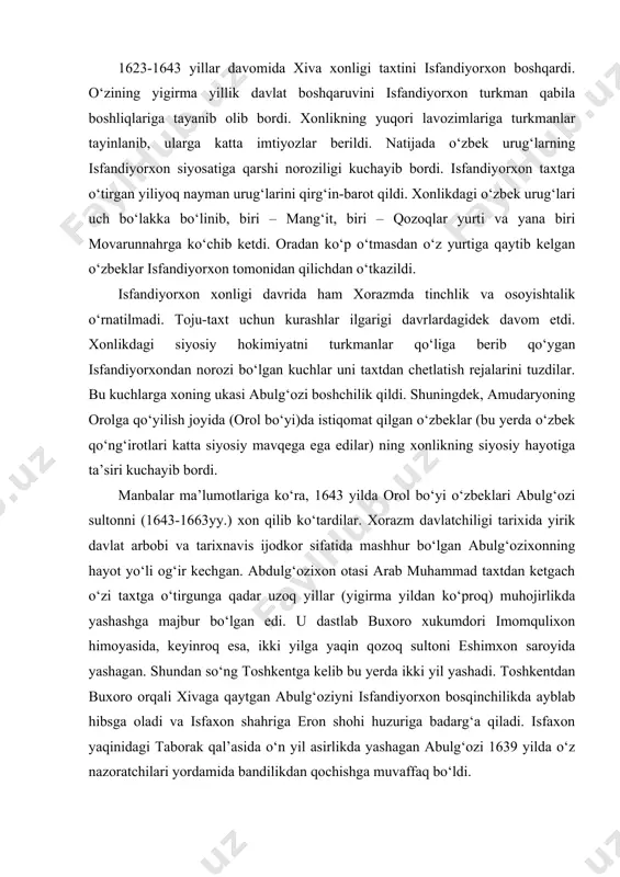 bordi. manbalar ma’lumotlariga ko‘ra, 1643 yilda orol bo‘yi o‘zbeklari abulg‘ozi sultonni (1643-1663yy.) xon qilib ko‘tardilar. xorazm davlatchiligi tarixida yirik davlat arbobi va tarixnavis ijodkor sifatida mashhur bo‘lgan abulg‘ozixonning hayot yo‘li og‘ir kechgan. abdulg‘ozixon otasi arab muhammad taxtdan ketgach o‘zi taxtga o‘tirgunga qadar uzoq yillar (yigirma yildan ko‘proq) muhojirlikda yashashga majbur bo‘lgan edi. u dastlab buxoro xukumdori imomqulixon himoyasida, keyinroq esa, ikki yilga yaqin qozoq sultoni eshimxon saroyida yashagan. shundan so‘ng toshkentga kelib bu yerda ikki yil yashadi. toshkentdan buxoro orqali xivaga qaytgan abulg‘oziyni isfandiyorxon bosqinchilikda ayblab hibsga oladi va isfaxon shahriga eron shohi huzuriga badarg‘a qiladi. isfaxon yaqinidagi taborak qal’asida o‘n yil asirlikda yashagan abulg‘ozi 1639 yilda o‘z nazoratchilari yordamida bandilikdan qochishga muvaffaq bo‘ldi. shundan so‘ng u bir yilga yaqin xurosonning mohin qishlog‘ida, ikki yilga yaqin mang‘ishloq turkmanlari orasida yashaydi. keyin uni qalmiq xoni o‘z o‘rdasiga taklif etadi. bu yerda abulg‘ozi bir yilga yaqin yashagach qalmiq xoni to‘plab bergan katta …