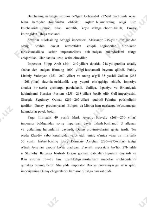 berdi. shu yilda imperator dakiya provinsiyasiga safar qilib, imperiyaning dunay chegaralarini barqaror qilishga harakat qildi. palmirada odinatning bevasi zenobiya hukmronlik qilar edi. zenobiya qo'shinlari suriya, falastin, kichik osiyo va mismi nazorat qilar edi. avrelian 272—273-yillarda zenobiya qo'shinlarini tor-mor qilib, sharqiy provinsiyalarda rim hokimiyatini tikladi. u gall imperiyasini ham nisbatan qiynalmay bo‘ysundirdi. shundan so‘ng rim imperiyasining yaxlitligi tiklandi. hukmdor davlatning iqtisodiy ahvolini yaxshilash uchun pul islohotini o‘tkazdi va o'zini ilohiy homiysi sifatida «yengilmas quyosh» xudosini joriy qilib, unga e’tiqod qilishga buyruq berdi (274-yil). avrelianning hokimiyati mutlaq edi. u «janob va xudo» deb ulugianib, «davlatni qayta tiklovchi» unvoniga ega edi. qattiqqoi imperator forslarga qarshi yurish vaqtida uyushtirilgan fitna natijasida 275-yilda o‘ldirildi. imperiyada yana siyosiy beqarorlik, tartibsizliklar boshlandi. davlat tizimini yemirilishi, ichki o‘zaro nizolar, german qabilalari hujumi va iii asrda sharqda tashkil topgan qudratli sosoniylar davlati bilan uzoq muvoffaqiyatsiz olib borilgan urushlar rim imperiyasining tushkunligiga olib keldi. ishlab chiqarish hajmlari keskin kamayib ketdi. …