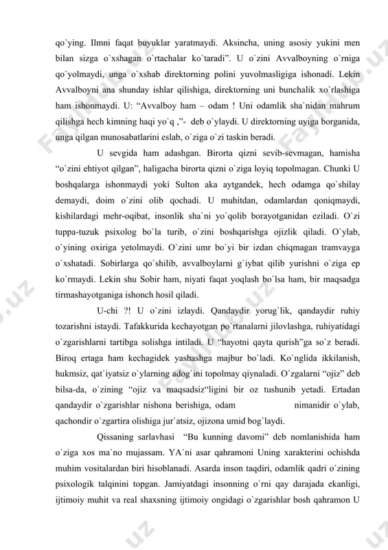 o`z beradi. biroq ertaga ham kechagidek yashashga majbur bo`ladi. ko`nglida ikkilanish, hukmsiz, qat`iyatsiz o`ylarning adog`ini topolmay qiynaladi. o`zgalarni “ojiz” deb bilsa-da, o`zining “ojiz va maqsadsiz“ligini bir oz tushunib yetadi. ertadan qandaydir o`zgarishlar nishona berishiga, odam nimanidir o`ylab, qachondir o`zgartira olishiga jur`atsiz, ojizona umid bog`laydi. qissaning sarlavhasi “bu kunning davomi” deb nomlanishida ham o`ziga xos ma`no mujassam. ya`ni asar qahramoni uning xarakterini ochishda muhim vositalardan biri hisoblanadi. asarda inson taqdiri, odamlik qadri o`zining psixologik talqinini topgan. jamiyatdagi insonning o`rni qay darajada ekanligi, ijtimoiy muhit va real shaxsning ijtimoiy ongidagi o`zgarishlar bosh qahramon u misolida yaqqol aks etgan. bunda yozuvchi ahmad a`zamning ham qissa yaratishdagi tanlagan o`ziga xos yo`li, uslubi ahamiyatlidir. adabiyotshunos olim ibrohim g`ofurov shu davr nasridagi o`zgarishlar haqida fikr yuritib, shunday degan edi: “o`z-o`zini anglash, o`zini namoyish qilish energiyasi o`zgalarni ham anglash va demak qadrlash energiyasiga aylangandagina, u samaralidir, ijtimoiy qimmatlidir. o`z-o`zini anglash hayotga faol munosabat uyg`otsin. haqiqat tuyg`usini o`stirsin. …