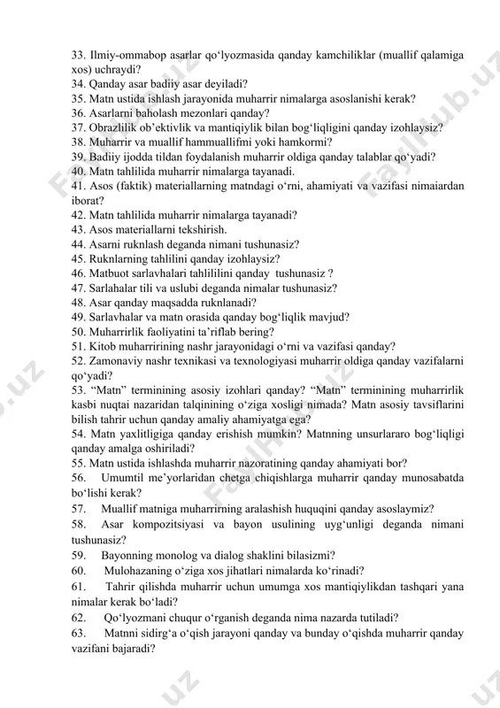 y-ommabop asar qo‘lyozmasida qanday talablar qo‘yiladi? 31. ilmiy-ommabop asar tili va uslubi qanday bo‘lishi kerak? 32. ilmiy-ommabop asar tahririda terminlarga duch kelgan muharrir nimalarga amal qilishi kerak? 33. ilmiy-ommabop asarlar qo‘lyozmasida qanday kamchiliklar (muallif qalamiga xos) uchraydi? 34. qanday asar badiiy asar deyiladi? 35. matn ustida ishlash jarayonida muharrir nimalarga asoslanishi kerak? 36. asarlarni baholash mezonlari qanday? 37. obrazlilik ob’ektivlik va mantiqiylik bilan bog‘liqligini qanday izohlaysiz? 38. muharrir va muallif hammuallifmi yoki hamkormi? 39. badiiy ijodda tildan foydalanish muharrir oldiga qanday talablar qo‘yadi? 40. matn tahlilida muharrir nimalarga tayanadi. 41. asos (faktik) materiallarning matndagi o‘rni, ahamiyati va vazifasi nimaiardan iborat? 42. matn tahlilida muharrir nimalarga tayanadi? 43. asos materiallarni tekshirish. 44. asarni ruknlash deganda nimani tushunasiz? 45. ruknlarning tahlilini qanday izohlaysiz? 46. matbuot sarlavhalari tahlililini qanday tushunasiz ? 47. sarlahalar tili va uslubi deganda nimalar tushunasiz? 48. asar qanday maqsadda ruknlanadi? 49. sarlavhalar va matn orasida qanday bog‘liqlik mavjud? 50. …