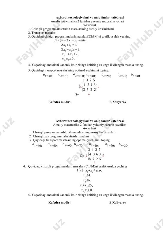 . =90; =100; =110; =80; =50; =80; =90 kafedra mudiri: e.xoliyarov axborot texnologiyalari va aniq fanlar kafedrasi amaliy matematika 2 fanidan yakuniy nazorat savollari 9-variant 1. simpleks jadvali va yechimning optimallik sharti. 2. transport masalasida minimal elementlar usuli 3. quyidagi chiziqli programmalash masalasi(chpm)ni grafik usulda yeching 4. yuqoridagi masalani kanonik ko’rinishga keltiring va unga ikkilangan masala tuzing. 5. quyidagi transport masalasining optimal yechimini toping. =50; =75; =95; =30; =50; =70; =70 kafedra mudiri: e.xoliyarov axborot texnologiyalari va aniq fanlar kafedrasi amaliy matematika 2 fanidan yakuniy nazorat savollari 10-variant 1. chiziqli programmalashtirishda ikkilanganlik nazariyasi. 2. transport masalasida fogel approksimatsiya usuli 3. quyidagi chiziqli programmalash masalasi(chpm)ni grafik usulda yeching 4. yuqoridagi masalani kanonik ko’rinishga keltiring va unga ikkilangan masala tuzing. 5. quyidagi transport masalasining optimal yechimini toping. =90; =110; =150; =100; =120; =90; =40. s=. kafedra mudiri: e.xoliyarov axborot texnologiyalari va aniq fanlar kafedrasi amaliy matematika 2 fanidan yakuniy nazorat savollari 11-variant …