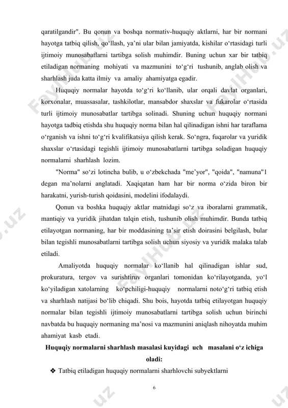 k malaka talab etiladi. amaliyotda huquqiy normalar ko‘llanib hal qilinadigan ishlar sud, prokuratura, tergov va surishtiruv organlari tomonidan ko‘rilayotganda, yo‘l ko‘yiladigan xatolarning ko‘pchiligi-huquqiy normalarni noto‘g‘ri tatbiq etish va sharhlash natijasi bo‘lib chiqadi. shu bois, hayotda tatbiq etilayotgan huquqiy normalar bilan tegishli ijtimoiy munosabatlarni tartibga solish uchun birinchi navbatda bu huquqiy normaning ma’nosi va mazmunini aniqlash nihoyatda muhim ahamiyat kasb etadi. huquqiy normalarni sharhlash masalasi kuyidagi uch masalani o‘z ichiga oladi: · tatbiq etiladigan huquqiy normalarni sharhlovchi subyektlarni · aniqlash (bular davlat organlari-davlat hokimiyatining oliy va mahalliy vakillik organlari, ijro etuvchi organlar prezident, vazirlar mahkamasi, viloyatlar, tumanlar, shaharlar hokimlari, turli vazirliklar va davlat qo‘mitalari, huquqni muhofaza qiluvchi organlar-sud, prokuratura, adliya, ichki ishlar idoralari va boshqalar, jamoat birlashmalari, mansabdor shaxslar va fuqarolar); · tatbiq qilinadigan huquqiy normalarning mazmunini aniqlash uchun · mantiqiy, grammatik, tarixiy, va sistematik usullar ko‘llaniladi; · tatbiq etilayotgan normalarning hajmi bo‘yicha va yuridik kuchiga qarab sharxlash. huquqiy normalarni sharhlash …