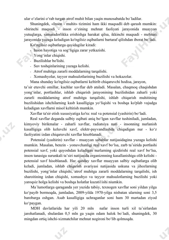 a quyidagilar kiradi: · inson hayotiga va sog‘ligiga zarar yetkazishi. · yong‘inlar chiqishi. · buzilishlar bo'lishi. · suv toshqinlarining yuzaga kelishi. · atrof muhitga zararli moddalarning tarqalishi. · xomashyolar, tayyor mahsulotlarining buzilishi va hokazolar. mana shunday ko'ngilsiz oqibatlarni keltirib chiqaruvchi hodisa, jarayon, ta’sir etuvchi omillar, kuchlar xavflar deb ataladi. masalan, chaqmoq chaqishdan yong‘inlar, portlashlar, ishlab chiqarish jarayonining buzilishidan zaharli yoki zararli moddalarning atrof muhitga tarqalishi, ishlab chiqarish muhitining buzilishidan ishchilarning kasb kasalligiga yo‘liqishi va boshqa ko'plab vujudga keladigan xavflarni misol keltirish mumkin. xavflar ta'sir etish xususiyatiga ko'ra: real va potensial (yashirin) bo‘ladi. real xavflar deganda salbiy oqibati aniq bo‘lgan xavflar tushiniladi, jumladan, kimyoviy birikmalar - zaharli xavflar, radiatsiya nuri - insonning nurlanish kasalligiga olib keluvchi xavf, elektr-payvandlashda chiqadigan nur - ko‘z faoliyatini izdan chiqaruvchi xavflar hisoblanadi. potensial (yashirin) xavflar - muayyan sabablar natijasidagina yuzaga kelishi mumkin. masalan, benzin - yonuvchanligi real xavf bo‘lsa, zarb ta’sirida portlashi potensial xavf, yoki quyoshdan …