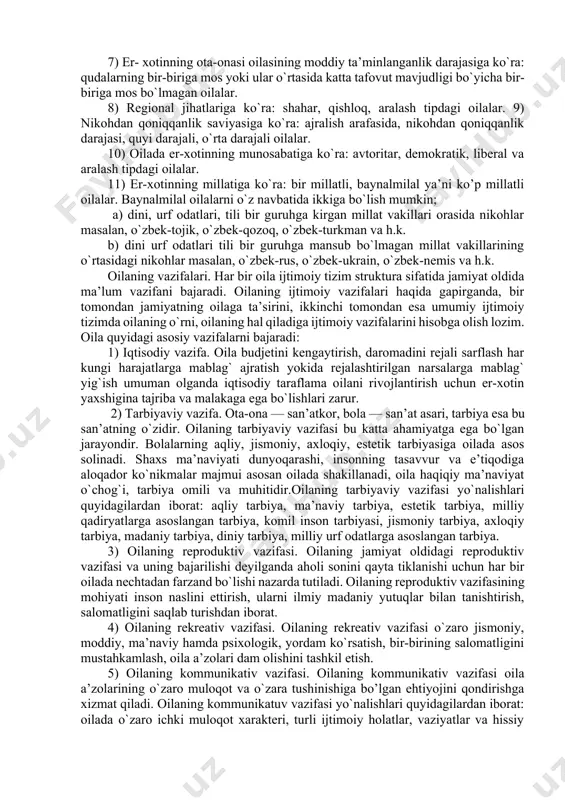 zolarining mas’ulligi hissi asosida qurilishidan, biron- bir shaxning oila masalalariga o`zboshimchalik bilan aralashishiga yo`l qo`ymaslikdan, oila a’zolari o`z huquqlarini to`sqinliksiz amalga oshirishini hamda bu huquqlarning himoya qilinishini taminlashdan iboratdir. oila turlari. oila uni xarakterlovchi turli mezonlarga ko`ra quyidagilarga farqlanadi: 1) to`liqligiga ko`ra: to`liq, noto`liq, qayta tuzilgan (2- nikoh) oilalar 2) bo`ginlar soniga ko`ra: nuklear (ota ona va bolalardan iborat) va ko`p nomli (ikki va undan ortiq avloddan iborat oila a’zolari bilan birga yashovchi) oila. 3) bolalar soniga ko`ra: farzandsiz, bir bolali, ikki bolali, uch- to`rt bolali, besh va undan ortiq bolali oilalar. 4) er-xotinning ijtimoiy kelinb chiqishiga ko`ra: ishchilar, dehqonlar, xizmatchilar, ziyolilar, aralash tipdagi oilalar kiradi. 5) oilaning yoshiga ko`ra: yosh oila (bir yilgacha, uch- besh yillik, olti -o`n yillik turmush tajribasiga ega bo`lgan oilalar), o`rta yoshdagi oila, yetuk oila (qariyalar oilasi) kabi oilalar. 6) er- xotinning ma’lumot saviyasiga ko`ra: oliy ma’lumotli, o`rta maxsus, o`rta, tugatilmagan o`rta, maxsus yordamchi maktab …