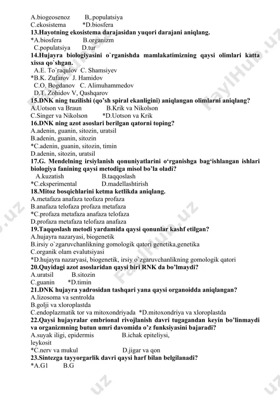 ov j. hamidov c.o. bogdanov c. alimuhammedov d.t. zohidov v, qashqarov 15.dnk ning tuzilishi (qo’sh spiral ekanligini) aniqlangan olimlarni aniqlang? a.uotson va braun b.krik va nikolson c.singer va nikolson *d.uotson va krik 16.dnk ning azot asoslari berilgan qatorni toping? a.adenin, guanin, sitozin, uratsil b.adenin, guanin, sitozin *c.adenin, guanin, sitozin, timin d.adenin, sitozin, uratsil 17.g. mendelning irsiylanish qonuniyatlarini o‘rganishga bag‘ishlangan ishlari biologiya fanining qaysi metodiga misol bo’la oladi? a.kuzatish b.taqqoslash *c.eksperimental d.madellashtirish 18.mitoz bosqichlarini ketma ketlikda aniqlang. a.metafaza anafaza teofaza profaza b.anafaza telofaza profaza metafaza *c.profaza metafaza anafaza telofaza d.profaza metafaza telofaza anafaza 19.taqqoslash metodi yardamida qaysi qonunlar kashf etilgan? a.hujayra nazaryasi, biogenetik b.irsiy o`zgaruvchanlikning gomologik qatori genetika,genetika c.organik olam evalutsiyasi *d.hujayra nazaryasi, biogenetik, irsiy o`zgaruvchanlikning gomologik qatori 20.quyidagi azot asoslaridan qaysi biri rnk da bo’lmaydi? a.uratsil b.sitozin c.guanin *d.timin 21.dnk hujayra yadrosidan tashqari yana qaysi organoidda aniqlangan? a.lizosoma va sentrolda b.golji va xloroplastda c.endoplazmatik tor va mitoxondriyada *d.mitoxondriya va xloroplastda …