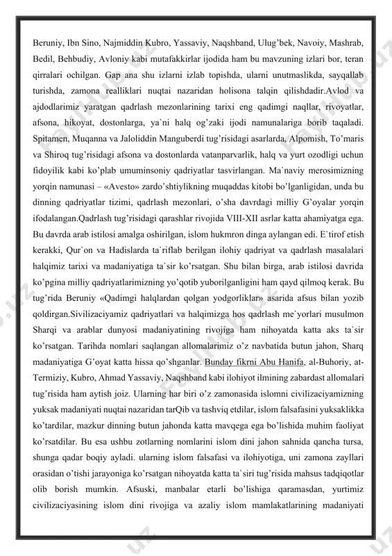 i va halqimizga hos qadrlash me`yorlari musulmon sharqi va arablar dunyosi madaniyatining rivojiga ham nihoyatda katta aks ta`sir ko’rsatgan. tarihda nomlari saqlangan allomalarimiz o’z navbatida butun jahon, sharq madaniyatiga g’oyat katta hissa qo’shganlar. bunday fikrni abu hanifa, al-buhoriy, at-termiziy, kubro, ahmad yassaviy, naqshband kabi ilohiyot ilmining zabardast allomalari tug’risida ham aytish joiz. ularning har biri o’z zamonasida islomni civilizaciyamizning yuksak madaniyati nuqtai nazaridan tarqib va tashviq etdilar, islom falsafasini yuksaklikka ko’tardilar, mazkur dinning butun jahonda katta mavqega ega bo’lishida muhim faoliyat ko’rsatdilar. bu esa ushbu zotlarning nomlarini islom dini jahon sahnida qancha tursa, shunga qadar boqiy ayladi. ularning islom falsafasi va ilohiyotiga, uni zamona zayllari orasidan o’tishi jarayoniga ko’rsatgan nihoyatda katta ta`siri tug’risida mahsus tadqiqotlar olib borish mumkin. afsuski, manbalar etarli bo’lishiga qaramasdan, yurtimiz civilizaciyasining islom dini rivojiga va azaliy islom mamlakatlarining madaniyati taraqqiyotiga aks ta`siri tug’risida yozilgan asarlar haligacha kam, bu tug’rida keng qamrovli tadqiqotlar olib borish zaruriyati allaqachon …