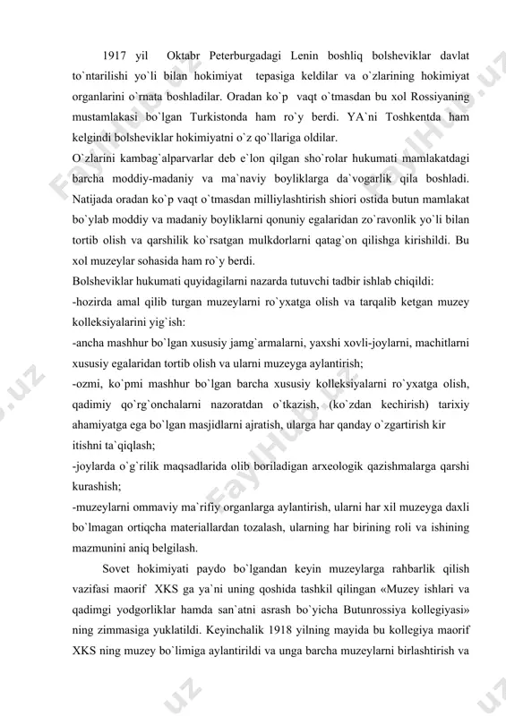 va qadimgi yodgorliklar hamda san`atni asrash bo`yicha butunrossiya kollegiyasi» ning zimmasiga yuklatildi. keyinchalik 1918 yilning mayida bu kollegiya maorif xks ning muzey bo`limiga aylantirildi va unga barcha muzeylarni birlashtirish va ularga rahbarlik qilish vazifasi topshirildi. shunga muvofiq bo`limlar va bo`limchalar tashkil qilindi. respublikadagi maorif xks lari qoshida ham bunday bo`limlar tashkil qilindi. muzey ishiga tashkiliy va ilmiy rahbarlik qilish shu tariqa ta`minlandi. ma`lumki, 1918 yilning 23 mayida dinni davlatdan ajratish to`g`risida qonun (dekret) qabul qilindi. shundan keyin maxsus dekretlar asosida hukmdorlarning sobiq saroylari, yirik ommaviy va xususiy muzeylar, pomeshchiklar qo`rg`onlaridagi badiiy kolleksiyalar egalaridan zo`ravonlik bilan tortib olindi. ana shu boy kolleksiyalar asosida yangi tashkil qilingan muzeylarning fondlari to`ldirildi. shu davrda milliylashtirish ishlari turkistonda ham boshlandi. jumladan turkiston respublikasi xks ning 1918 yil 19 apreldagi dekreti bilan toshkentdagi knyaz nikolay romanovning majmualari davlat mulki deb e`lon qilindi. uning dang`illama hovlisi xalq muzeyiga aylantirildi. shu tariqa turkistonning yangi hukumati xks 1921 yilning …