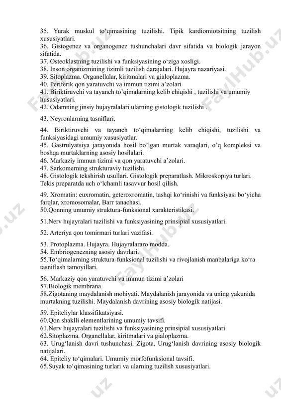 ri. 33. neyrogliya hujayralari, ularning tasnifi va vazifalari. 34. kiritmalar tasnifi , tuzilishi , ahamiyati. 35. yurak muskul to‘qimasining tuzilishi. tipik kardiomiotsitning tuzilish xususiyatlari. 36. gistogenez va organogenez tushunchalari davr sifatida va biologik jarayon sifatida. 37. osteoklastning tuzilishi va funksiyasining o‘ziga xosligi. 38. inson organizmining tizimli tuzilish darajalari. hujayra nazariyasi. 39. sitoplazma. organellalar, kiritmalari va gialoplazma. 40. periferik qon yaratuvchi va immun tizimi a’zolari 41. biriktiruvchi va tayanch to’qimalarning kelib chiqishi , tuzilishi va umumiy hususiyatlari. 42. odamning jinsiy hujayralalari ularning gistologik tuzilishi . 43. neyronlarning tasniflari. 44. biriktiruvchi va tayanch to‘qimalarning kelib chiqishi, tuzilishi va funksiyasidagi umumiy xususiyatlar. 45. gastrulyatsiya jarayonida hosil bo’lgan murtak varaqlari, o’q kompleksi va boshqa murtaklarning asosiy hosilalari. 46. markaziy immun tizimi va qon yaratuvchi a’zolari. 47. sarkomerning strukturaviy tuzilishi. 48. gistologik tekshirish usullari. gistologik preparatlash. mikroskopiya turlari. tekis preparatda uch o‘lchamli tasavvur hosil qilish. 49. xromatin: euxromatin, geteroxromatin, tashqi ko‘rinishi va funksiyasi bo‘yicha farqlar, …