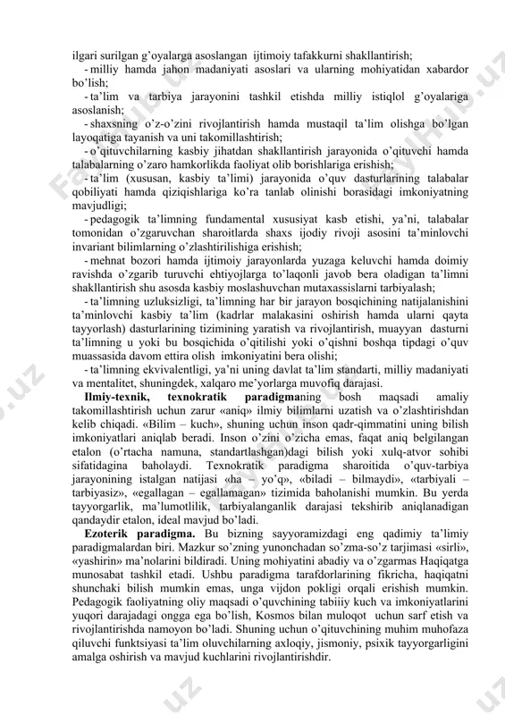 gi tadqiqotlar, shular jumlasidandir. zamonaviy pedagogik fanlardagi maqsadiga (ta’limiy, tarbiyaviy), ta’limning bosh maqsadi – madaniyatga yondashuvga, o’quv-tarbiya jarayoni doirasida hal etiladigan vazifalariga, pedagog va talabalar orasidagi o’zaro ta’sir etish tavsifiga ko’ra paradigmalar farqlanadi. ta’limning keng tarqalgan beshta paradigmasi mavjud: an’anaviy (bilimga yo‘naltirilgan paradigma); fenomenologik (insonparvarlik paradigmasi); ratsionalistik (bixevioristik, xulq-atvorga doir); texnokratik; ezoterik. an’anaviy (bilimga yo’naltirilgan) paradigma. bilimga yo’naltirilgan paradigmada ta’limning bosh maqsadi: «istalgan qiymatdagi bilim, bilim va yana bilimdir». shuning uchun ta’lim muassasasining roli insoniyat sivilizatsiyasi madaniy merosining ko’proq mavjud unsurlari – ham individual, xuddi shunday ijtimoiy tartibni saqlab qoluvchi, individual rivojlanishga imkon beradigan zaruriy, xilma-xil, muhim bilim, ko’nikma va malakalar, bundan tashqari ideal va qadriyatlarni uzatish va saqlashda namoyon bo’ladi. shuning uchun o’quv dasturlari mazmuni tayanch, asosiy, bilim, ko’nikma va malakalarni egallash vaqtida sinovdan o’tuvchi, shaxsning funksional savodxonligi va ijtimoiyligini ta’minlashga asoslanadi. bixevioristik (ratsionalistik) paradigma. ratsionalistik paradigma an’anaviy paradigmaga qarama-qarshi o’laroq, o’zining diqqat markazida mazmunni emas, o’quvchilarning turli turdagi …