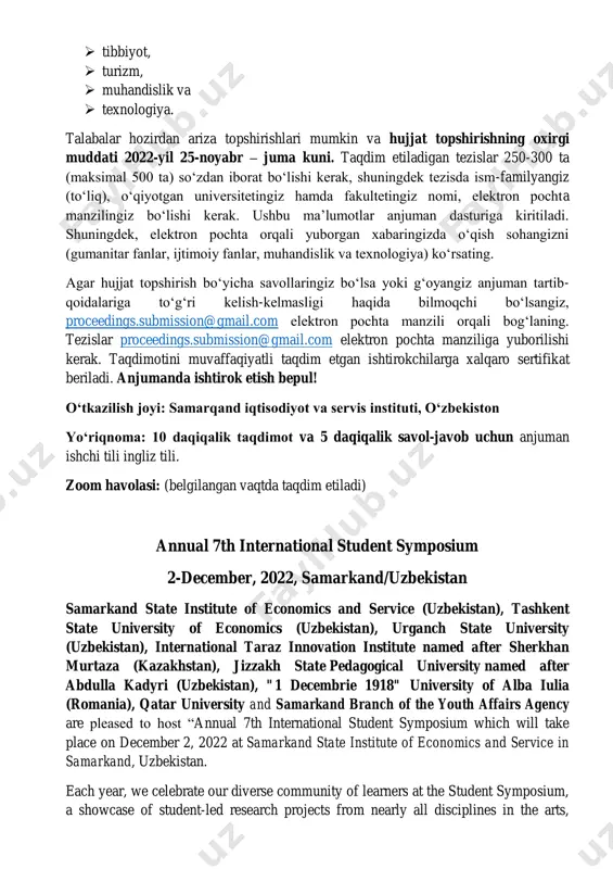 kamlash biz barcha universitet talabalarini ushbu simpoziumda ishtirok etishga va o'z hissalarini qoʻshishga taklif qilamiz 7-chi talabalar simpoziumini 2021-yil, 2-dekabrda oʻtkazish rejalashtirilgan. simpozium quyidagi yoʻnalishlarda maqolalarni qabul qiladi:  gumanitar fanlar,  ijtimoiy fanlar,  tibbiyot,  turizm,  muhandislik va  texnologiya. talabalar hozirdan ariza topshirishlari mumkin va hujjat topshirishning oxirgi muddati 2022-yil 25-noyabr – juma kuni. taqdim etiladigan tezislar 250-300 ta (maksimal 500 ta) soʻzdan iborat boʻlishi kerak, shuningdek tezisda ism-familyangiz (toʻliq), oʻqiyotgan universitetingiz hamda fakultetingiz nomi, elektron pochta manzilingiz boʻlishi kerak. ushbu maʼlumotlar anjuman dasturiga kiritiladi. shuningdek, elektron pochta orqali yuborgan xabaringizda oʻqish sohangizni (gumanitar fanlar, ijtimoiy fanlar, muhandislik va texnologiya) koʻrsating. agar hujjat topshirish boʻyicha savollaringiz boʻlsa yoki gʻoyangiz anjuman tartib- qoidalariga toʻgʻri kelish-kelmasligi haqida bilmoqchi boʻlsangiz, proceedings.submission@gmail.com elektron pochta manzili orqali bogʻlaning. tezislar proceedings.submission@gmail.com elektron pochta manziliga yuborilishi kerak. taqdimotini muvaffaqiyatli taqdim etgan ishtirokchilarga xalqaro sertifikat beriladi. anjumanda ishtirok etish bepul! oʻtkazilish joyi: samarqand iqtisodiyot …