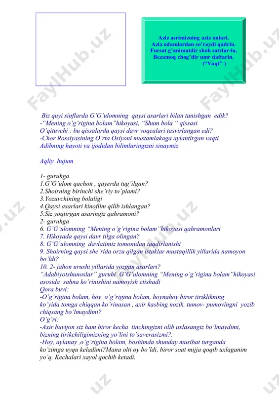 qaysi davr voqealari tasvirlangan edi? -chor rossiyasining o’rta osiyoni mustamlakaga aylantirgan vaqti adibning hayoti va ijodidan bilimlaringizni sinaymiz aqliy hujum 1- guruhga 1.g’g’ulom qachon , qayerda tug’ilgan? 2.shoirning birinchi she’riy to’plami? 3.yozuvchining bolaligi 4.qaysi asarlari kinofilm qilib ishlangan? 5.siz yoqtirgan asaringiz qahramoni? 2- guruhga 6. g’g’ulomning “mening o’g’rigina bolam”hikoyasi qahramonlari 7. hikoyada qaysi davr tilga olingan? 8. g’g’ulomning davlatimiz tomonidan taqdirlanishi 9. shoirning qaysi she’rida orzu qilgan istaklar mustaqillik yillarida namoyon bo’ldi? 10. 2- jahon urushi yillarida yozgan asarlari? “adabiyotshunoslar” guruhi g’g’ulomning “mening o’g’rigina bolam”hikoyasi asosida sahna ko’rinishini namoyish etishadi qora buvi: -o’g’rigina bolam, hoy o’g’rigina bolam, hoynahoy biror tiriklikning ko’yida tomga chiqqan ko’rinasan , axir kasbing nozik, tumov- pumovingni yozib chiqsang bo’lmaydimi? o’g’ri: -axir buvijon siz ham biror kecha tinchingizni olib uxlasangiz bo’lmaydimi, bizning tirikchiligimizning yo’lini to’saverasizmi?. -hoy, aylanay ,o’g’rigina bolam, boshimda shunday musibat turganda ko’zimga uyqu keladimi?mana olti oy bo’ldi, biror soat mijja qoqib uxlaganim yo’q. kechalari xayol …