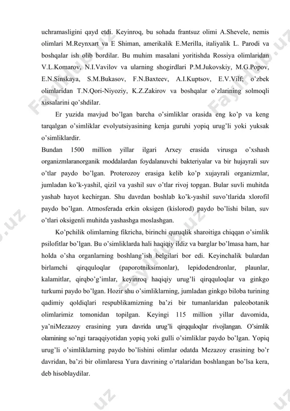 loba turining qadimiy qoldiqlari respublikamizning ba’zi bir tumanlaridan paleobotanik olimlarimiz tomonidan topilgan. keyingi 115 million yillar davomida, ya’nimezazoy erasining yura davrida urug’li qirqquloqlar rivojlangan. o’simlik olamining so’ngi taraqqiyotidan yopiq yoki gulli o’simliklar paydo bo’lgan. yopiq urug’li o’simliklarning paydo bo’lishini olimlar odatda mezazoy erasining bo’r davridan, ba’zi bir olimlaresa yura davrining o’rtalaridan boshlangan bo’lsa kera, deb hisoblaydilar. shuni aytish kerakki evolyutsiya jarayonida paydo bo’lgan yuksak o’simliklarning birlamchi namoyondalari quruqlikka qisqa muddat orasida tez taraqqiy etib, er yuzida keng tarqalgan. buning sababi chindan yuksak o’simliklarning ildizlari, ya’ni vegetativ tanalari tashqi muhitning turli sharoitlariga tez moslashuvchanligida bo’lsa 2 –chidan bu o’simliklarning urug’meva beruvchi poya tanalarining ko’payish organlarining ochiq urug’lilar va qirqquloqsimonlarga nisbatan mukammal muhofaza qilishganligidadir. shunday qilib, turli muhitga tushib qolgan gulli o’simliklar bir-biriga o’xshagan fiziologik va biologik jarayonlar natijasida har tomonlama taraqqiy etgan. natijada er yuzida inson ehtiyoji uchun kerak bo’lgan turli-tuman gulli o’simliklar paydo bo’lgan. bu o’simliklarning shakllanish jarayoni ko’pchilik olimlarning …