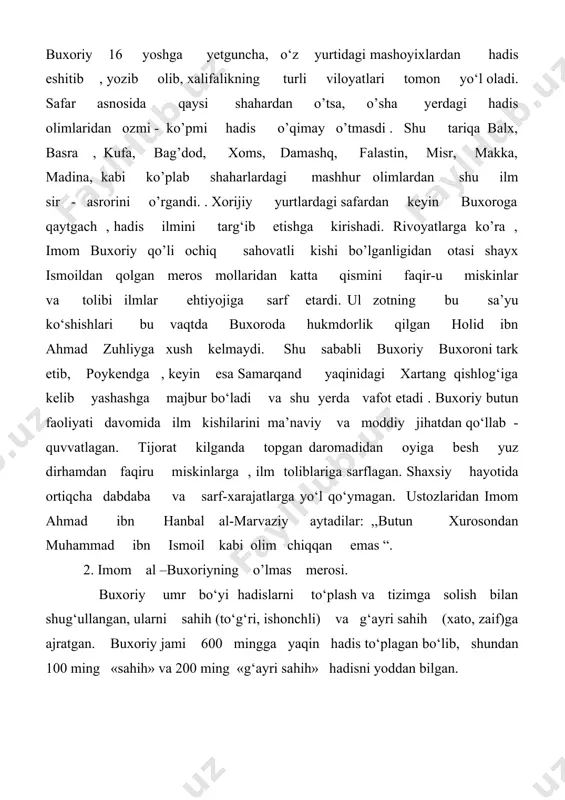 shyolar haqida kitob»), • «al-jomi’ al-kabiyr» («katta tayanch »), • «xalq af’ol al-ibod», («alloh bandalari ishlarining tabiati»), • «al-musnad al-kabiyr» («katta tayanch»), • «kitob al-hiba» («xayr-ehson haqida kitob»), «kitob uz- zuafo» («zaiflar kitobi»), buxoriyning «al-jomi’ as-sahih» («ishonchli to‘plam») deb nomlangan 4 jild (juz) dan iborat hadislar to‘plami islom olamidagi boshqa muhaddislar tuzgan hadis to‘plamlari orasida eng ishonarli va mukammalidir. asar bir qancha xorijiy tillarga tarjima qilingan. shu jumladan, o‘zbek tiliga ham tarjima qilinib, 1991—1996 yillarda 4 jildda nashr etildi. ushbu asar buxoriyning shoh asari hisoblanadi. u 160 qismdan iborat bo’lib, 3450 bobni o’z ichiga oladi. olim bu asar ustida 16 yil ishlagan. unga kiritilgan 7397 hadis 600 ming hadis ichidan saralab olingan. buxoriy hadislarni to’plash va bayon etishda ularning haqiqiyligiga e’tibor bergan, haqiqatga yaqinligini isbotlovchi dalillarni keltirgan. . ,,al-jome’ as-sahih’’ asaridan hadislar ,,kimki farovon hayot kechiray va dunyoda yaxshi nom qoldiray desa, qarindosh-urug’lariga mehribon bo’lsin, ularning ahvolidan doimo bohabar bo’lib …