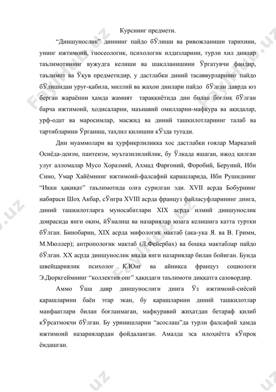 соҳасидаги изланишлари муҳим хулосалар чиқаришга олиб келган. биринчидан, ҳар қандай дин ижтимоий ҳодиса феномен ҳисобланиб, диний онг ижтимоий онг шаклларидан биридир; иккинчидан, диний тасаввур ва эътиқодлар жамият тараққиётининг муайян ижтимоий шароитлари таъсирида турли-туман шакл касб этган; учинчидан, ибтидоий диний тасаввурлардан тортиб жаҳон динларигача бўлган динлар эволюциясини эътироф этиш диншунослик ҳақида тўғри илмий хулоса чиқариш имкониятини беради. юқоридаги фикрларга асосланиб, “диншунослик асослари” предметини қуйидагича таърифлаш мумкин: диншунослик кишилик жамияти тарихий тараққиётининг муайян босқичида пайдо бўлган барча дин шаклларининг маънавий, ижтимоий, гносеологик ва психологик илдизларини, уларнинг таълимоти ва маросимчилиги, ижтимоий ҳаётдаги мавқеи ва ижтимоий функцияларини илмий жиҳатдан ўрганувчи фандир. курснинг мақсад ва вазифалари. диншунослик курсини ўқитишдан 1-мақсад талабаларни дин ва диний таълимотларнинг диний талқинидан ташқари илмий тушунча, таълимот, назария, фалсафий хулосалар билан қуроллантиришдан иборат. бунинг учун ҳозирги замон фани ютуқлари асосида диннинг келиб чиқиши, эволюцияси, ҳозирги ҳолати, инсониятнинг ижтимоий-иқтисодий, сиёсий ва маънавий ҳаётида тутган ўрни ҳақида илмий-назарий таълимотлар билан қуроллантириш кўзда тутилади. …