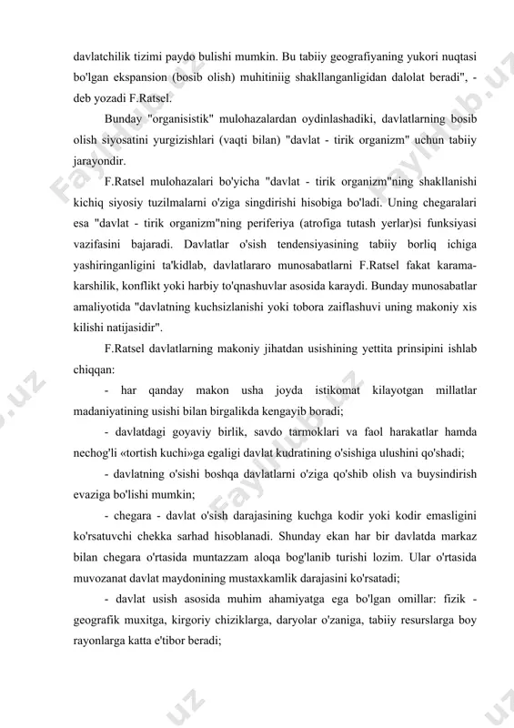 da markaz bilan chegara o'rtasida muntazzam aloqa bog'lanib turishi lozim. ular o'rtasida muvozanat davlat maydonining mustaxkamlik darajasini ko'rsatadi; - davlat usish asosida muhim ahamiyatga ega bo'lgan omillar: fizik - geografik muxitga, kirgoriy chiziklarga, daryolar o'zaniga, tabiiy resurslarga boy rayonlarga katta e'tibor beradi; nisbatan ibtidoiy turmush tarzga ega bo’lgan davlatlarga usish tashkaridan, sivilizatsiya darajasi yukori davlatlardan keladi; ijtimoiy jihatdan hududlarning doimiy o’sib borishi davlatlardan davlatlarga o’tadi va bu qonuniyat. agar xalqaro munosabatlar tarixiga nazar tashlasak, f.ratsel «konun»larining amaliyotda aks etganligiga amin bulamiz. bunga xix asr oxirlarida jahon siyosiy haritasida xokimiyat va boyliklarni kulga kiritish uchun etakchi davlatlarning harbiy - siyosiy harakatlarini misol qilib keltirishimiz mumkin. f.ratselning etnos va borlik o'rtasidagi munosabatlarga nisbatan bildirgan fikrni "siyosiy geografiya"ning kuyidagi fragmentida ko'rish mumkin: "davlat yer yuzining ma'lum bir nuktasida harakatlanayotgan organizmdir. uning rivojlanish tavsifini u erda yashayotgan xalqlar va o'sha zaminning qanday tavsiflanishidan qidirmoq kerak. xalqning qanday turmush tarzda kun kechirishi borlikning (davlatning) geografik …