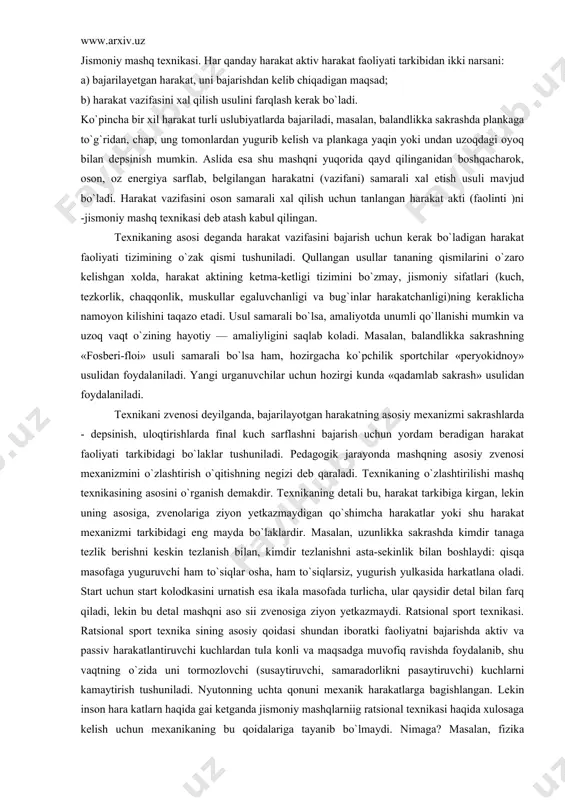 va amaliyotining asosiy muammolaridandir. bu muammo qismian harakat malakasi va kunikmasi, shuningdek jismoniy sifatlariga ham taaluklidir. jismoniy mashq texnikasi. har qanday harakat aktiv harakat faoliyati tarkibidan ikki narsani: a) bajarilayetgan harakat, uni bajarishdan kelib chiqadigan maqsad; b) harakat vazifasini xal qilish usulini farqlash kerak bo`ladi. ko`pincha bir xil harakat turli uslubiyatlarda bajariladi, masalan, balandlikka sakrashda plankaga to`g`ridan, chap, ung tomonlardan yugurib kelish va plankaga yaqin yoki undan uzoqdagi oyoq bilan depsinish mumkin. aslida esa shu mashqni yuqorida qayd qilinganidan boshqacharok, oson, oz energiya sarflab, belgilangan harakatni (vazifani) samarali xal etish usuli mavjud bo`ladi. harakat vazifasini oson samarali xal qilish uchun tanlangan harakat akti (faolinti )ni -jismoniy mashq texnikasi deb atash kabul qilingan. texnikaning asosi deganda harakat vazifasini bajarish uchun kerak bo`ladigan harakat faoliyati tizimining o`zak qismi tushuniladi. qullangan usullar tananing qismilarini o`zaro kelishgan xolda, harakat aktining ketma-ketligi tizimini bo`zmay, jismoniy sifatlari (kuch, tezkorlik, chaqqonlik, muskullar egaluvchanligi va bug`inlar harakatchanligi)ning keraklicha …