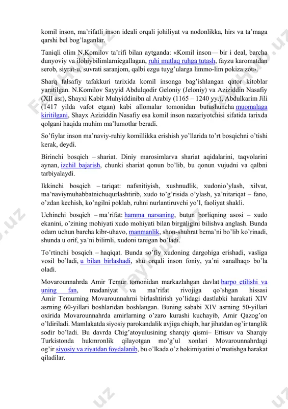 haqiqat uchun intilganlar. aslida esa, komil inson – bu ularning ideali, orzusi bo’lgan. ular ana shu komil inson, ma’rifatli inson ideali orqali johiliyat va nodonlikka, hirs va ta’maga qarshi bel bog’laganlar. taniqli olim n.komilov ta’rifi bilan аytgаndа: «komil inson— bir i deal, barcha dunyoviy va ilohiybilimlarniegallagan, ruhi mutlaq ruhga tutash, fayzu karomatdan serob, siyrat-u, suvrati saranjom, qalbi ezgu tuyg’ularga limmo-lim pokiza zot». sharq falsafiy tafakkuri tarixida komil insonga bag’ishlangan qator kitoblar yaratilgan. n.komilov sayyid abdulqodir geloniy (jeloniy) va aziziddin nasafiy (xii asr), shayxi kabir muhyiddinibn al arabiy (1165 – 1240 yy.), abdulkarim jili (1417 yilda vafot etgan) kabi allomalar tomonidan butushuncha muomalaga kiritilgani, shayx aziziddin nasafiy esa komil inson nazariyotchisi sifatida tarixda qolgani haqida muhim ma’lumotlar beradi. so’fiylar inson ma’naviy-ruhiy komillikka erishish yo’llarida to’rt bosqichni o’tishi kerak, deydi. birinchi bosqich – shariat. diniy marosimlarva shariat aqidalarini, taqvolarini aynan, izchil bajarish, chunki shariat qonun bo’lib, bu qonun vujudni va qalbni tarbiyalaydi. …
