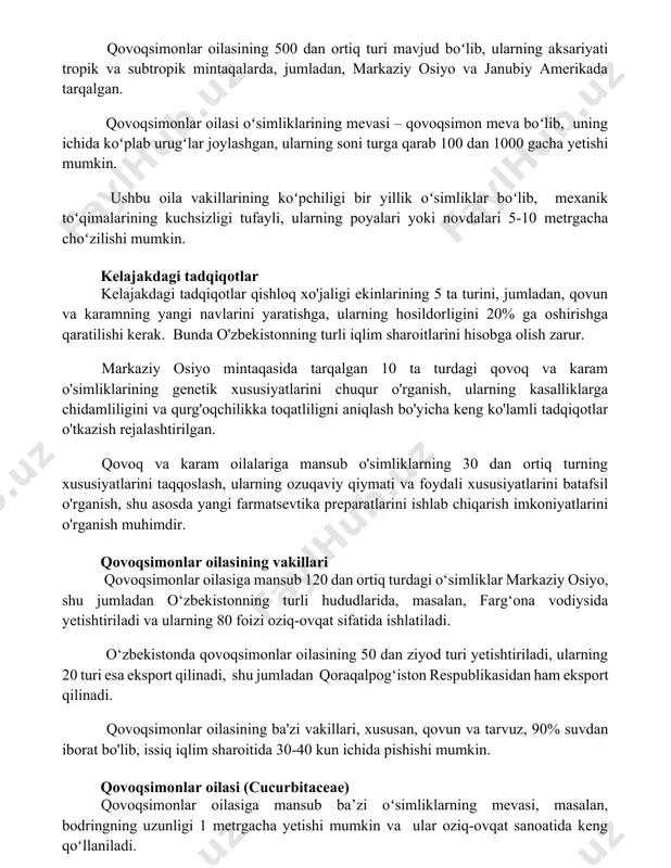 yalari yoki novdalari 5-10 metrgacha choʻzilishi mumkin. kelajakdagi tadqiqotlar kelajakdagi tadqiqotlar qishloq xo'jaligi ekinlarining 5 ta turini, jumladan, qovun va karamning yangi navlarini yaratishga, ularning hosildorligini 20% ga oshirishga qaratilishi kerak. bunda o'zbekistonning turli iqlim sharoitlarini hisobga olish zarur. markaziy osiyo mintaqasida tarqalgan 10 ta turdagi qovoq va karam o'simliklarining genetik xususiyatlarini chuqur o'rganish, ularning kasalliklarga chidamliligini va qurg'oqchilikka toqatliligni aniqlash bo'yicha keng ko'lamli tadqiqotlar o'tkazish rejalashtirilgan. qovoq va karam oilalariga mansub o'simliklarning 30 dan ortiq turning xususiyatlarini taqqoslash, ularning ozuqaviy qiymati va foydali xususiyatlarini batafsil o'rganish, shu asosda yangi farmatsevtika preparatlarini ishlab chiqarish imkoniyatlarini o'rganish muhimdir. qovoqsimonlar oilasining vakillari qovoqsimonlar oilasiga mansub 120 dan ortiq turdagi o‘simliklar markaziy osiyo, shu jumladan o‘zbekistonning turli hududlarida, masalan, farg‘ona vodiysida yetishtiriladi va ularning 80 foizi oziq-ovqat sifatida ishlatiladi. o‘zbekistonda qovoqsimonlar oilasining 50 dan ziyod turi yetishtiriladi, ularning 20 turi esa eksport qilinadi, shu jumladan qoraqalpog‘iston respublikasidan ham eksport qilinadi. qovoqsimonlar oilasining ba'zi …