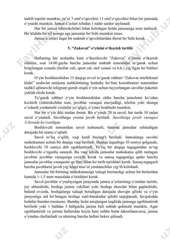 tavsiya qilinadi. klub a’zolari ismi, familiyasi, o‘qiydigan sinfi aks ettirilgan ro‘yxatini yurgizish lozim. maktablarda klub o‘yinlarida o‘qituvchilar ham ishtirok etishlari ham mumkin. bunda o‘qituvchilar maktab o‘quvchilari bilan bir jamoada o‘ynashlariga yo‘l qo‘yilmaydi. o‘qituvchilar natijalari reytingi olib borilmaydi. iv. jamoalarni tashkil qilish tartibi klub a’zolari ichida jamolar tashkil qilish zarur. har bir jamoada 7 ta ( 6 ta asosiy va 1 ta zahira) ishtirokchi bo‘lishi kerak. jamoa turli sinf o‘quvchilaridan tarkib topishi mumkin, ya’ni 7-sinf o‘quvchisi 11-sinf o‘quvchisi bilan bir jamoada o‘ynashi mumkin. jamoa a’zolari ichidan 1 nafar sardor saylanadi. har bir jamoa ishtirokchilari bilan kelishgan holda jamoasiga nom tanlaydi. bir klubda bir xil nomga ega jamoalar bo‘lishi mumkin emas. jamoa a’zolari faqat bir maktab o‘quvchilaridan iborat bo‘lishi kerak. v. “zakovat” o‘yinini o‘tkazish tartibi haftaning har seshanba kuni o‘tkaziluvchi “zakovat” o‘yinini o‘tkazish oldidan, soat 14:00 gacha barcha jamoalar maktab tomonidan to‘garak uchun belgilangan xonada (faollar zali, sport zal, sinf xonasi va …