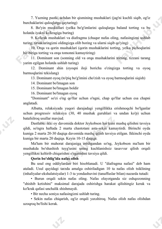 imlarini quloqlarga baland torting va bu holatda iyakni ko'kragiga buring) 9. ko'krak mushaklari va diafragma (chuqur nafas oling, nafasingizni ushlab turing, tirsaklaringizni oldingizga olib boring va ularni siqib qo'ying) 10. orqa va qorin mushaklari (qorin mushaklarini torting, yelka pichoqlarini bir-biriga torting va orqa tomonni kamaytiring) 11. dominant son (sonning old va orqa mushaklarini torting, tizzani tarang yarim egilgan holatda ushlab turing) 12. dominant shin (oyoqni iloji boricha o'zingizga torting va oyoq barmoqlarini tekislang) 13. dominant oyoq (to'piq bo'g'imini cho'zish va oyoq barmoqlarini siqish) 14. dominant bo'lmagan son 15. dominant bo'lmagan boldir 16. dominant bo'lmagan oyoq "dominant" so'zi o'ng qo'llar uchun o'ngni, chap qo'llar uchun esa chapni anglatadi. albatta, relaksiyada yuqori darajadagi yengillikka erishmoqchi bo'lganlar uchun progressiv relaksiya (30, 40 mushak guruhlari va undan ko'p) uchun batafsilroq usullar mavjud. dastlabki ikki oy davomida doktor jeykobson har kuni mashq qilishni tavsiya qildi, so'ngra haftada 2 marta chastotani asta-sekin kamaytirdi. birinchi oyda kuniga …