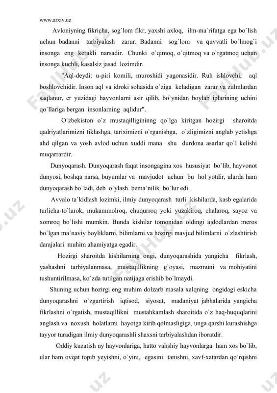 ning jilovini ushlasa, seni yomon yo`llarga kirishdan saqlar"- deb uqtiradi. avloniyning fikricha, sog`lom fikr, yaxshi axloq, ilm-ma`rifatga ega bo`lish uchun badanni tarbiyalash zarur. badanni sog`lom va quvvatli bo`lmog`i insonga eng kerakli narsadir. chunki o`qimoq, o`qitmoq va o`rgatmoq uchun insonga kuchli, kasalsiz jasad lozimdir. "aql-deydi: u-piri komili, muroshidi yagonasidir. ruh ishlovchi, aql boshlovchidir. inson aql va idroki sohasida o`ziga keladigan zarar va zulmlardan saqlanur, er yuzidagi hayvonlarni asir qilib, bo`ynidan boylab iplarining uchini qo`llariga bergan insonlarning aqlidur". o`zbekiston o`z mustaqilligininng qo`lga kiritgan hozirgi sharoitda qadriyatlarimizni tiklashga, tariximizni o`rganishga, o`zligimizni anglab yetishga ahd qilgan va yosh avlod uchun xuddi mana shu durdona asarlar qo`l kelishi muqarrardir. dunyoqarash. dunyoqarash faqat insongagina xos hususiyat bo`lib, hayvonot dunyosi, boshqa narsa, buyumlar va mavjudot uchun bu hol yotdir, ularda ham dunyoqarash bo`ladi, deb o`ylash bema`nilik bo`lur edi. avvalo ta`kidlash lozimki, ilmiy dunyoqarash turli kishilarda, kasb egalarida turlicha-to`larok, mukammolroq, chuqurroq yoki yuzakiroq, chalaroq, sayoz va xomroq bo`lishi …