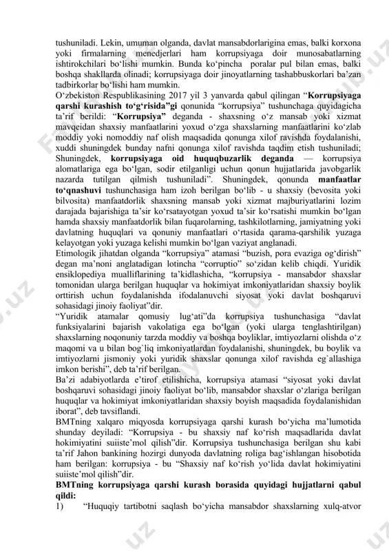yotgan yana bir illat – bu korrupsiya balosidir. bunday xatarga qarshi kurashish maqsadida yaqinda qonunchilik palatasi tomonidan qabul qilinib, senatga yuborilgan “korrupsiyaga qarshi kurashish to‘g‘risida”gi qonunni tezroq amaliyotga joriy etish chora-tadbirlarini ko‘rishimiz lozim. bularning barchasi, o‘z navbatida, inson huquq va manfaatlarini ishonchli himoya qilish tizimini takomillashtirishga, xalqimizning davlat hokimiyatiga bo‘lgan ishonchini yanada mustahkamlashga xizmat qiladi”. korrupsiya – shaxsni mansab mavqeidan shaxsiy maqsadlarda foydalanish bilan bog`liq bo‘lgan jinoyat turidir. korrupsiyaviy faoliyat xufyona iqtisodiyotning asosiy zararli va emiruvchi turlaridan biri hisoblanadi. aksariyat hollarda korrupsiya deganda davlat mansabdorlari tomonidan o‘z shaxsiy manfatlarni ko‘zlab boylik orttirish maqsadida fuqarolardan pora olishi, qonunga xilof ravishda boylik orttirishi tushuniladi. lekin, umuman olganda, davlat mansabdorlarigina emas, balki korxona yoki firmalarning menedjerlari ham korrupsiyaga doir munosabatlarning ishtirokchilari bo‘lishi mumkin. bunda ko‘pincha poralar pul bilan emas, balki boshqa shakllarda olinadi; korrupsiyaga doir jinoyatlarning tashabbuskorlari ba’zan tadbirkorlar bo‘lishi ham mumkin. o‘zbekiston respublikasining 2017 yil 3 yanvarda qabul qilingan “korrupsiyaga qarshi kurashish …