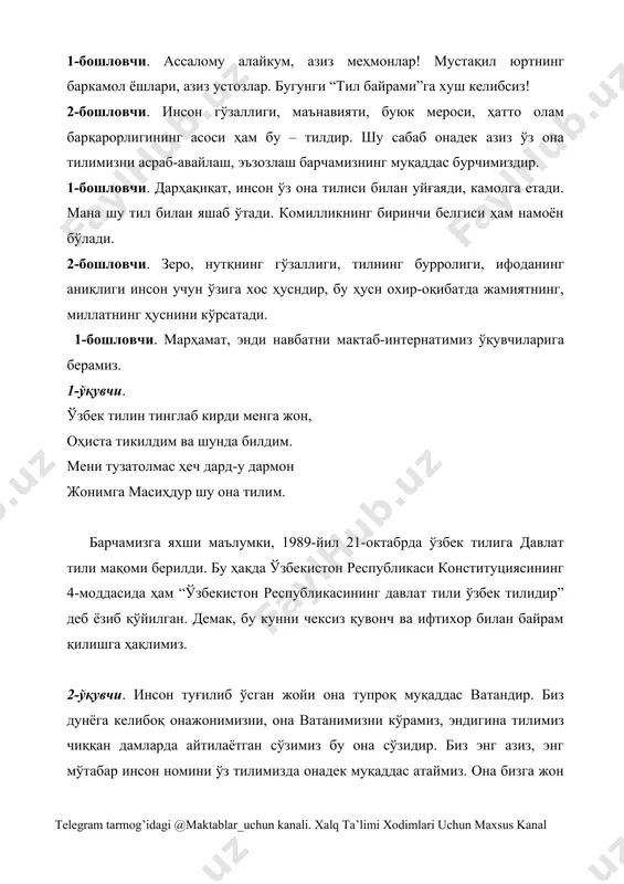 ham o'zbek tili buyuk va muqaddasdir. musiqa ohangida sahnaga ona va farzand chiqib keladi. ona obrazi: mehribon farzandlarim, jondan aziz dilbandlarim, o'z yurtiga fidoiy, mard pahlavonlarim. sizlar o'z ona tilimizno hamisha asrab-avaylanglar. o'z tilimiz qatorida qardosh chet tillarini ham o'rganib, hurmat qilinglar. mening sizlarga murojaatim shuki, tilimizning sofligini saqlang, uning boy ifoda vositalaridan o'rinli foydalanishga harakat qiling, go'zalligini namoyish eting. sizning komilligingiz avvalo, muomala madaniyatingizda namoyon bo'ladi. “yaxshi so'z jon ozig'i”, “bir ko'ngil imorati – ming makka ziyorati” deganlaridek, shirinsuxan bo'lib yashanglar. farzand obrazi: munis onajon, har bir so'zingiz biz uchun muqaddas. chunki o'zingiz bu tuyg'uni,mehrni allangiz ila ko'nglimizga jo etgansiz. tilimiz va yozuvimiz haqida: 1-o'quvchi: 1989-yil 21-okatbr – “davlat tili haqida”gi qonun qabul qilindi. 2-o'quvchi. 1995-yil 2-sentabr. “lotin youviga asoslangan o'zbek alifbosini joriy etish to'g'risida”gi qonunga o'zgartirishlar kiritildi va oliy majlisning tegishli qarori qabul qilindi. 3-o'quvchi. 1995-yil 24-avgust. vazirlar mahkamasining “o'zbek tilining asosiy imlo qoidalarini tasqidlash to'g'risida”gi qarori qabul …