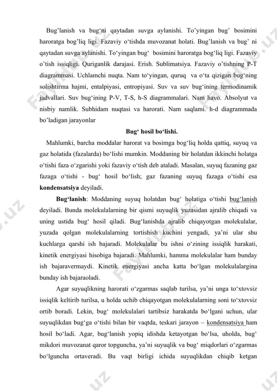 lekin, bug‘ molekulalari tartibsiz harakatda bo‘lgani uchun, ular suyuqlikdan bug‘ga o‘tishi bilan bir vaqtda, teskari jarayon – kondensatsiya ham hosil bo‘ladi. agar, bug‘lanish yopiq idishda ketayotgan bo‘lsa, uholda, bug‘ mikdori muvozanat qaror topguncha, ya’ni suyuqlik va bug‘ miqdorlari o‘zgarmas bo‘lguncha ortaveradi. bu vaqt birligi ichida suyuqlikdan chiqib ketgan molekulalar soni, shu vaqt ichida suyuqlikka qaytayotgan molekulalar soniga teng, degan so‘zdir. suyuqligi bilan muvozanatda turgan bug‘ - to‘yingan bug‘ deyiladi. muvozanat vaqtida bug‘ning zichligi o‘zgarmas bo‘ladi, bu zichlik muayyan bosimga to‘g‘ri keladi. bu bosim to‘yingan bug‘ning elastikligi deyiladi. to‘yingan bug‘ning bosimi harorat ko‘tarilishi bilan ortadi. harorat qancha yuqori bo‘lsa, suyuqlikning shuncha ko‘p molekulalari gaz fazaga o‘tadi va bug‘ning muvozanat topgandagi zichligi, binobarin, bosimi shunchalik katta bo‘ladi. suyuqlikka tegib turgan va uning ustidagi bo‘shliqni to‘yintiradigan bug‘ - to‘yingan nam bug‘ deyiladi. to‘yingan nam bug‘ - bug‘ bilan juda mayda suv tomchilarining aralashmasidir. bug‘dagi suyuqlik zarralarining miqdori bug‘ning quruq yoki namlik darajasini belgilaydi. …