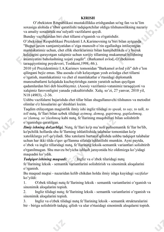 oslikning nazariy va amaliy soxalarida ma’sulyatli vazifalarni quydi. bunday vazifalardan biri chet tillarni o'rganish va o'rgatishdir. o’zbekiston respublikasi prezidenti i.a.karimovning ta’biri bilan aytganda "bugun jaxon xamjamiyatidan o’ziga munosib o’rin egallashga intilayotgan mamlakatimiz uchun, chet ellik sheriklarimiz bilan hamjihdtlikda o’z buyuk kelajagini qurayotgan xalqimiz uchun xorijiy tillarning mukammal bilishning axamiyatini baholashning xojati yuqdir". (barkamol avlod,-o’zbekiston taraqqiyotining poydevori, toshkent,1998,-86.). 2010 yil prezidentimiz i.a.karimov tomonidan "barkamol avlod yili" deb e’lon qilingani bejiz emas. shu asosda o'sib kelayotgan yosh avlodga chet tillarni o’rgatish, mamlakatimiz va chet el mamlakatlar o’rtasidagi diplomatik munosabatlarni kelajakda kuchaytirishga zamin yaratish uchun quyilgan qadamlardan biri deb hisoblaymiz. (asosiy vazifamiz-vatanimiz taraqqiyoti va xalqimiz farovonligini yanada yuksaltirishdir. xalq. so’zi, 27 yanvar, 2010 yil, n18 (4903), -2-36. ushbu vazifalarni bajarishda chet tillar bilan shugullanuvchi tilshunos va metodist olimlar o'z hissalarini qo’shishlari lozim. taqdim etilayotgan magistrlik ilmiy ishi ingliz tilidagi to speak, to say, to talk, to tell nutq, fe’llari bilan uzbek tilidagi aytmoq, …