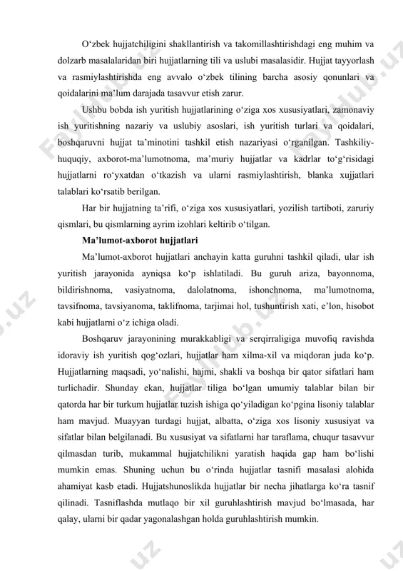 tish hujjatlarining o‘ziga xos xususiyatlari, zamonaviy ish yuritishning nazariy va uslubiy asoslari, ish yuritish turlari va qoidalari, boshqaruvni hujjat ta’minotini tashkil etish nazariyasi o‘rganilgan. tashkiliy- huquqiy, axborot-ma’lumotnoma, ma’muriy hujjatlar va kadrlar to‘g‘risidagi hujjatlarni ro‘yxatdan o‘tkazish va ularni rasmiylashtirish, blanka xujjatlari talablari ko‘rsatib berilgan. har bir hujjatning ta’rifi, o‘ziga xos xususiyatlari, yozilish tartiboti, zaruriy qismlari, bu qismlarning ayrim izohlari keltirib o‘tilgan. ma’lumot-axborot hujjatlari ma’lumot-axborot hujjatlari anchayin katta guruhni tashkil qiladi, ular ish yuritish jarayonida ayniqsa ko‘p ishlatiladi. bu guruh ariza, bayonnoma, bildirishnoma, vasiyatnoma, dalolatnoma, ishonchnoma, ma’lumotnoma, tavsifnoma, tavsiyanoma, taklifnoma, tarjimai hol, tushuntirish xati, e’lon, hisobot kabi hujjatlarni o‘z ichiga oladi. boshqaruv jarayonining murakkabligi va serqirraligiga muvofiq ravishda idoraviy ish yuritish qog‘ozlari, hujjatlar ham xilma-xil va miqdoran juda ko‘p. hujjatlarning maqsadi, yo‘nalishi, hajmi, shakli va boshqa bir qator sifatlari ham turlichadir. shunday ekan, hujjatlar tiliga bo‘lgan umumiy talablar bilan bir qatorda har bir turkum hujjatlar tuzish ishiga qo‘yiladigan ko‘pgina lisoniy talablar ham …