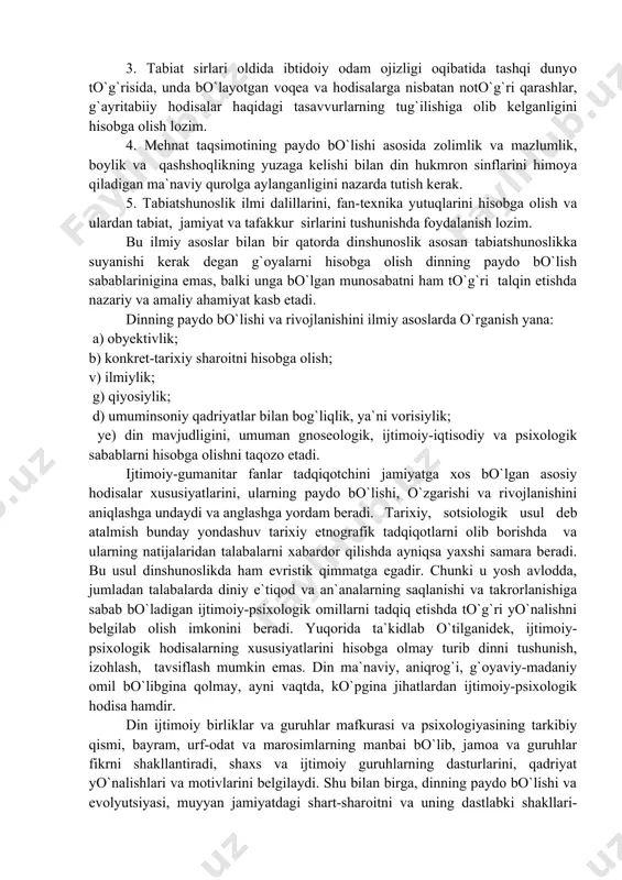 da gangib qoladilar; bunday fursatda dinning mohiyati o`zining yuksak axloqiy ideallarini namoyon etadi. biroq, bu o`rinda ham qo`rquv bilan ta`qib etib turgan axloqiylik tushunchasi oxiratdagi uydirma hayot tushunchasi bilan qorishib ketadi. dinning paydo bo`lish sabablarini o`rganishning ilmiy asoslari dunyoviy dinshunoslikda quyidagicha bayon etiladi: 1. diniy tushunchalar, ta`limot va tasavvurlarning paydo bo`lishini izohlashda insoniyat taraqqiyotining shart-sharoitini hisobga olish zarur. 2. mavjud ijtimoiy-iqtisodiy taraqqiyot darajasini, unga mos ravishda ijtimoiy, siyosiy munosabatlarga asoslangan holda insoniyatning ma`naviy kamolotini, ularning tashqi dunyo to`g`risidagi tasavvurlarining va bilimlarining darajasini yaxshi bilish kerak. 3. tabiat sirlari oldida ibtidoiy odam ojizligi oqibatida tashqi dunyo to`g`risida, unda bo`layotgan voqea va hodisalarga nisbatan noto`g`ri qarashlar, g`ayritabiiy hodisalar haqidagi tasavvurlarning tug`ilishiga olib kelganligini hisobga olish lozim. 4. mehnat taqsimotining paydo bo`lishi asosida zolimlik va mazlumlik, boylik va qashshoqlikning yuzaga kelishi bilan din hukmron sinflarini himoya qiladigan ma`naviy qurolga aylanganligini nazarda tutish kerak. 5. tabiatshunoslik ilmi dalillarini, fan-texnika yutuqlarini hisobga olish va ulardan …