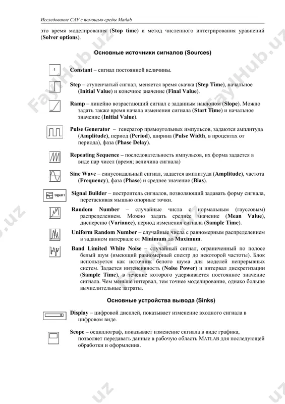 линию, следует нажать правую кнопку мыши на линии в точке развилки и протащить линию ко второму блоку. модель можно скопировать в буфер обмена в виде растрового рисунка. для этого в окне модели надо выбрать в верхнем меню пункт edit – copy model to clipboard. предварительно лучше уменьшить размеры окна до минимальных, чтобы не было белых полей. для того, чтобы запустить моделирование, надо щелкнуть лкм по кнопке на панели инструментов. эта же кнопка позволяет остановить моделирование при необходимости. параметры моделирования (метод интегрирования, обработка ошибок) устанавливаются с помощью окна simulation – parameters. самые важные параметры – это время моделирования (stop time) и метод численного интегрирования уравнений (solver options). основные источники сигналов (sources) constant – сигнал постоянной величины. step – ступенчатый сигнал, меняется время скачка (step time), начальное (initial value) и конечное значение (final value). ramp – линейно возрастающий сигнал с заданным наклоном (slope). можно задать также время начала изменения сигнала (start time) …