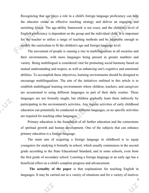 by participating in the environment's activities. any regular activities of early childhood education can potentially be conducted in different languages, so no specific activities are required for teaching other languages. primary education is the foundation of all further education and the cornerstone of spiritual growth and human development. one of the subjects that can enhance primary education is a foreign language. the main aim of acquiring a foreign language in childhood is to equip youngsters for studying it formally in school, which usually commences in the second grade according to the state educational standard, and in some schools, even from the first grade of secondary school. learning a foreign language at an early age has a beneficial effect on a child's complete progress and advancement. the actuality of the paper is that explanations for teaching english in languages. it may be carried out in a variety of situations and for …