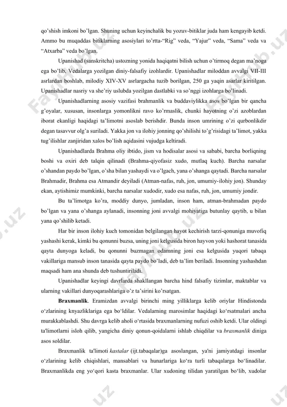 rini ham olib keldilar. u bitiklar sanskrit tilida “muqaddas bilim”, “muqaddas bashorat” degan ma’noni bildiruvchi “vedalar” deb atalar edi. bu so’z ayni mahalda “muqaddas kitob”, “oliy donishmandlik” degan ma’nolarga ham ega bo’lgan. vedalar tarkibiga turli davrlarda yozilgan bir qancha kitoblar kirgan bo’lib, ular ibodat, marosimlar, falsafiy ta’limotlar, tarixiy axborotlarni o’z ichiga olgan. vedalarning boshqa muqaddas kitoblardan farqli tomoni shunda bo’lganki, ular nihoyasiga yetkazilmagan va oxiri ochiq-tamomlanmagan holda qolgan. unga keyinchalik ruhoniylar tomonidan ham qo’shimchalar qo’shish imkoni bo’lgan. shuning uchun keyinchalik bu yozuv-bitiklar juda ham kengayib ketdi. ammo bu muqaddas bitiklarning asosiylari to’rtta-“rig” veda, “yajur” veda, “sama” veda va “atxarba” veda bo’lgan. upanishad (sanskritcha) ustozning yonida haqiqatni bilish uchun o’tirmoq degan ma’noga ega bo’lib, vedalarga yozilgan diniy-falsafiy izohlardir. upanishadlar miloddan avvalgi vii-iii asrlardan boshlab, milodiy xiv-xv asrlargacha tuzib borilgan, 250 ga yaqin asarlar kiritilgan. upanishadlar nasriy va she’riy uslubda yozilgan dastlabki va so’nggi izohlarga bo’linadi. upanishadlarning asosiy vazifasi brahmanlik va buddaviylikka …