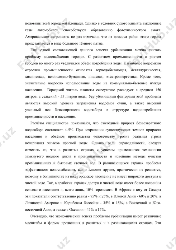 ь в четыре ряда бампер к бамперу, то эта колонна растянется от лос-анджелеса до нью-йорка! автомобилю отдано около половины всей городской площади. однако в условиях сухого климата выхлопные газы автомобилей способствуют образованию фотохимического смога. американские астронавты не раз отмечали, что из космоса район этого города представляется в виде большого тёмного пятна. ещё одной составляющей данного аспекта урбанизации можно считать проблему водоснабжения городов. с развитием промышленности и ростом городов во много раз увеличился объём потребления воды. к наиболее водоёмким отраслям промышленности относятся горнодобывающая, металлургическая, химическая, целлюлозно-бумажная, пищевая, электроэнергетика. кроме того, значительно возросло использование воды на коммунально-бытовые нужды населения. городской житель планеты ежесуточно расходует в среднем 150 литров, а сельский - 55 литров воды. усугубляющими факторами этой проблемы являются высокий уровень загрязнения водоёмов суши, а также высокий удельный вес безвозвратного водозабора в структуре водопотребления промышленности и населения. расчёты специалистов показывают, что ежегодный прирост безвозвратного водозабора составляет 4-5%. при сохранении существующих темпов прироста …