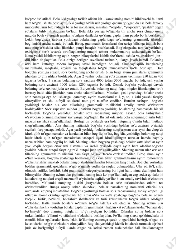 o‘zlaganlarida, «bunaqa deb bo‘lmaydi» deb ularning nutqlarini to‘g‘rilaydigan bo‘ladilar.otlardan so‘ng bolalar so‘z turkumlaridan fe’llarni va sifatlarni o‘zlashtira boshlaydilar. fe’llarning shaxs qo‘shimchalarini osonlik bilan egallasalar ham, lekin fe’llarning zamonga qarab o‘zgarishini o‘zlashtira olmaydilar. kichik guruh bolalarida turmush tajribasi juda oz bo‘lganligi tufayli ularda o‘tgan va kelasi zamon tushunchalar hali shakllanmagan bo‘ladi. shuning uchun ular o‘z nutqlarida fe’llarning zamon qo‘shimchalarini almashtirib yuboradilar. o‘rta va katta guruh bolalari fe’lning zamonga qarab o‘zgarib borishini to‘g‘ri ishlatadigan bo‘ladilar.nutq faqat boshqa odamlar bilan amalga oshiriladigan aloqa vositagina bo‘lib qolmay, balki u bolalar uchun xulq-atvorni boshqarish vositasi hamdir. turli yoshdagi bog‘cha bolalari o‘z xulq-atvorlarini, ya’ni ma’lum ijtimoiy sharoitda o‘zlarini qan​day tutishlarini tafakkur orqali o‘ylab idora qiladilar. bunda nutq birinchi darajali ahamiyatga egadir. shunday qilib asosiy aloqa vositasi bo‘lgan nutq bola psixikasining taraqqiyotida benihoya katta rol o‘ynaydi. bog‘chada va oilada to‘g‘ri yo‘lga qo‘yilgan ta’lim – tarbiya va xususan, bog‘chada ona tilidan o‘tkaziladigan maxsus mashg‘ulotlar tufayli bola nutqini normal …