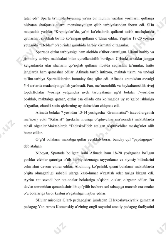 kabga qullar yetaklab borar, bunday qul “paydagogos” deb atalgan. nihoyat, spartada bo’lgani kabi afinada ham 18-20 yoshgacha bo’lgan yoshlar efeblar qatoriga o’tib harbiy xizmatga tayyorlanar va siyosiy bilimlarini oshirishni davom ettirar edilar. aholining ko’pchilik qismi bolalarni maktablarda o’qita olmaganligi sababli ularga kasb-hunar o’rgatish odat tusiga kirgan edi. ayrim xat savodi bor ota-onalar bolalariga o’qishni o’zlari o’rgatar edilar. bu davlat tomonidan qonunlashtirilib qo’yilib bechora xol tabaqaga mansub ota-onalar o’z bolalariga biror kasbni o’rgatishga majbur edilar. shular misolida g’arb pedagoglari jumladan chexoslavakiyalik gumanist pedagog yan amos komenskiy o’zining ongli xayotini amaliy pedagog faoliyatini bolalarni o’qitish va tarbiyalashdek oliyjanob ishga bag’ishlagan , ulug’ pedagogdir. u o’zining 80 yillik umri davomida pedagogika ta’lim-tarbiya, falsafa, ilohiyotga oid 250 dan ortiq asarlar darsliklar yaratgan. shulardan “tillarva hamma fanlarning ochiq eshigi” (1631 yil), “buyuk didaktika” (1632 yil), “onalar maktabi” (1632 yil), “panasofiya maktabi” (1651 yil), “yaxshi tashkil etilgan maktab qonunlari” (1653), “hislar vositasi bilan idrok qilinadigan narsalarning …