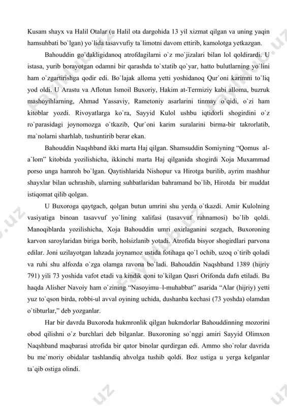 irdlari parvona edilar. joni uzilayotgan lahzada joynamoz ustida fotihaga qo`l ochib, uzoq o`tirib qoladi va ruhi shu alfozda o`zga olamga ravona bo`ladi. bahouddin naqshband 1389 (hijriy 791) yili 73 yoshida vafot etadi va kindik qoni to`kilgan qasri orifonda dafn etiladi. bu haqda alisher navoiy ham o`zining “nasoyimu–l-muhabbat” asarida “alar (hijriy) yetti yuz to`qson birda, robbi-ul avval oyining uchida, dushanba kechasi (73 yoshda) olamdan o`tibturlar,” deb yozganlar. har bir davrda buxoroda hukmronlik qilgan hukmdorlar bahouddinning mozorini obod qilishni o`z burchlari deb bilganlar. buxoroning so`nggi amiri sayyid olimxon naqshband maqbarasi atrofida bir qator binolar qurdirgan edi. ammo sho`rolar davrida bu me`moriy obidalar tashlandiq ahvolga tushib qoldi. boz ustiga u yerga kelganlar ta`qib ostiga olindi. xullas, ular boshqa buyuk bobolarimiz kabi naqshbandni ham tariximiz sahifasidangina emas, qalbimizdan ham o`chirib yuborishga urindilar. naqshbandiyning muridlari juda ko`p bo`lib, ulardan eng mashhurlari xoja alouddin attor va xoja muhammad porsolardir. “qomus al-al`om”da zikr qilinishicha, bahouddin naqshbandning va`z …