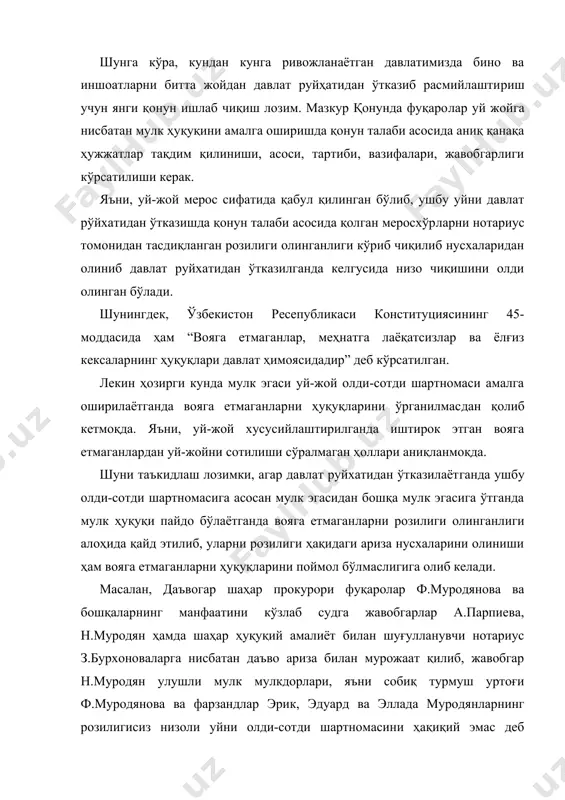 моясидадир” деб кўрсатилган. лекин ҳозирги кунда мулк эгаси уй-жой олди-сотди шартномаси амалга оширилаётганда вояга етмаганларни ҳуқуқларини ўрганилмас​дан қолиб кетмоқда. яъни, уй-жой хусусийлаштирилганда иштирок этган вояга етмаганлардан уй-жойни сотилиши сўралмаган ҳоллари аниқланмоқда. шуни таъкидлаш лозимки, агар давлат руйхатидан ўтказилаёт​ганда ушбу олди-сотди шартномасига асосан мулк эгасидан бошқа мулк эгасига ўтганда мулк ҳуқуқи пайдо бўлаётганда вояга етмаган​ларни розилиги олинганлиги алоҳида қайд этилиб, уларни розилиги ҳақидаги ариза нусхаларини олиниши ҳам вояга етмаганларни ҳуқуқларини поймол бўлмаслигига олиб келади. масалан, даъвогар шаҳар прокурори фуқаролар ф.муродянова ва бошқаларнинг манфаатини кўзлаб судга жавобгарлар а.парпиева, н.муродян ҳамда шаҳар ҳуқуқий амалиёт билан шуғулланувчи нотариус з.бурхоноваларга нисбатан даъво ариза билан мурожаат қилиб, жавобгар н.муродян улушли мулк мулкдорлари, яъни собиқ турмуш уртоғи ф.муродянова ва фарзандлар эрик, эдуард ва эллада муродянларнинг розилигисиз низоли уйни олди-сотди шартномасини ҳақиқий эмас деб топиш, жавобгарлар а.парпиевани ушбу уй-жойдан мажбурий тартибда чиқариш сўралган. суд томонидан ушбу фуқаро​лик иши кўрилиб, даъвогарнинг даъво талаби рад этилган. иш ҳужжатларига кўра, низоли …