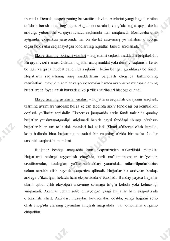 ofilpmlashtirish uchun saralab olish paytida ekspertiza qilinadi. hujjatlar bir arxivdan boshqa arxivga o’tkazilgan holatda ham ekspertizada o’tkaziladi. bunday paytda hujjatlar ularni qabul qilib olayotgan arxivning sohasiga to’g’ri kelishi yoki kelmasligi aniqlanadi. arxivlar uchun sotib olinayotgan yangi hujjatlar ham ekspertizada o’tkazilishi shart. arxivlar, muzeylar, kutuxonalar, odatda, yangi hujjatni sotib olish chog’ida ularning qiymatini aniqlash maqsadida har tomonlama o’rganib chiqadilar. ekspertiza jarayonida shu narsani yodda tutish kerakki, yo’q qilingan hujjatni qayta tiklash qiyin ishdir. ko’p hollarda esa ularni qayta tiklash umuman mumkin emas. shuning uchun hujjatlarni davlat asroviga olish ishlari puxta yo’lga qo’yish zarur. shu bilan birga ikkinchi va uchinchi darajali hujjatlarni doimiy saqlash uchun qoldirish ham maqsadga muvofiq emas. ayniqsa hujjatlarning miqdori keskin oshib borgan hozirgi davrda bunga yo’l qo’ymaslik kerak. shu boisdan ekspertizaning muhim vazifalaridan biri – bu saqlanadigan hujjatlar miqdorini kamaytirishga erishishdan iboratdir. ayni paytda davlat uchun, fan uchun muhim ma’lumot beruvchi hujjatlarni esa yo’qotmaslik vazifasi ham g’oyat muhimdir. …