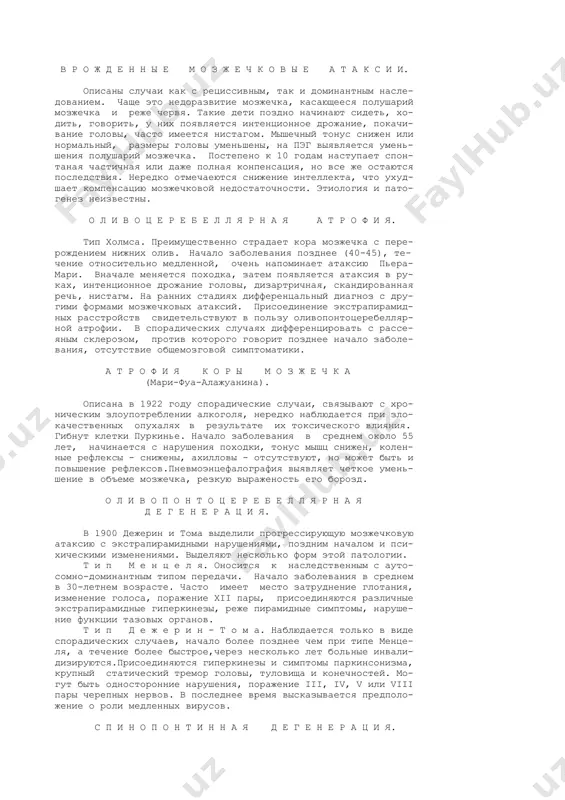 н ы х. это чаще всего наслед- ственное заболевание,характеризующее поражением спинного мозга, ствола и мозжечка. описано много различных форм этих заболева- ний, но клиническая дифференциация их часто практически не воз- можна. некоторые клинические формы спиноцеребеллярных атаксий. наиболее часто встречающейся формой является спинальная атаксия фридрейха (болезнь фридрейха).описана фридрейхом в 1861 году, относится к наследственным заболеваниям с аутосомнорецис- сивным типом передачи с неполной пенентрантностью. брат-сестра, двоюродные братья и сестра. нередко встречаются спорадичекие случаи. в одной семье могут быть больные с развернутой клини- ческой картиной и с абортивными симптомами. мужчины и женщины болеют одинаково часто. п а т о м о p ф о л о г и я: дегенерация задних и боковых столбов спинного мозга (больше пучков голля, бурдаха, флексига, говерса, меньше пирамидных путей). дегенерация может поднимать- ся в верх в пределы ствола мозга, подкорковые центры, мозжечек. патогенез неясен. к л и н и к а: начало заболевания между 4 и 20 …