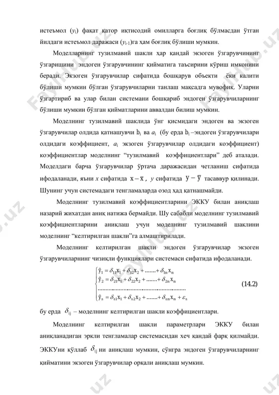 ндоген ўзгарувчилари олдидаги коэффициент, аi экзоген ўзгарувчилар олдидаги коэффициент) коэффициентлар моделнинг “тузилмавий коэффициентлари” деб аталади. моделдаги барча ўзгарувчилар ўртача даражасидан четланиш сифатида ифодаланади, яъни х сифатида xx , у сифатида yy  тасаввур қилинади. шунинг учун системадаги тенгламаларда озод ҳад қатнашмайди. моделнинг тузилмавий коэффициентларини экку билан аниқлаш назарий жихатдан аниқ натижа бермайди. шу сабабли моделнинг тузилмавий коэффициентларини аниқлаш учун моделнинг тузилмавий шаклини моделнинг “келтирилган шакли”га алмаштирилади. моделнинг келтирилган шакли эндоген ўзгарувчилар экзоген ўзгарувчиларнинг чизиқли функциялари системаси сифатида ифодаланади.           nmnmnnn mm mm xxxy xxxy xxxy    .......ˆ ........................................................... .......ˆ .......ˆ 2211 22221212 12121111 (14.2) бу ерда ij – моделнинг келтирилган шакли коэффициентлари. моделнинг келтирилган шакли параметрлари экку билан аниқланадиган эркли тенгламалар системасидан хеч қандай фарқ қилмайди. эккуни қўллаб ij ни аниқлаш мумкин, сўнгра эндоген ўзгарувчиларнинг қийматини экзоген ўзгарувчилар орқали аниқлаш мумкин. 12.2. тузилмавий ва келтирилган шаклдаги тенгламалар системасининг коэффициентларини …