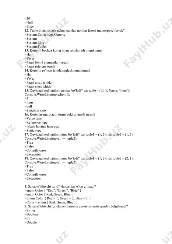 e.item1); =1 =item =null =sintaksis xato 16. kortejlar murojaatli turmi yoki qiymatli turmi? =value type =reference type =ikkala holatga ham ega =static type 17. quyidagi kod natijasi nima bo‘ladi? var tuple1 = (1, 2); var tuple2 = (1, 2); console.writeline(tuple1 == tuple2); =true =false =compile error =exception 18. quyidagi kod natijasi nima bo‘ladi? var tuple1 = (1, 2); var tuple2 = (2, 1); console.writeline(tuple1 == tuple2); =true =false =compile error =exception 1. sanab o’tiluvchi tur c# da qanday e'lon qilinadi? =enum color { "red", "green", "blue" } =enum color { red, green, blue } =enum color { red = 1; green = 2; blue = 3; } =color = enum { red, green, blue }; 2. sanab o’tiluvchi tur elementlarining asosiy qiymati qanday belgilanadi? =string =boolean =int =double 3. quyidagi sanab o’tiluvchi tur elementlarining qiymatlari qanday bo‘ladi? enum days { monday, tuesday, wednesday }; =monday=0, tuesday=2, wednesday=4 =monday=0, tuesday=1, wednesday=2 …