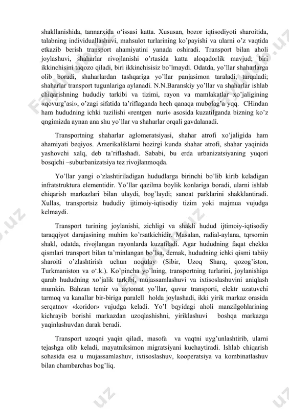 shni joylashtirishdagi ahamiyatini oldingi mavzularda ko’rgan edik. bu omilga birinchi bo’lib nemis olimi a.veber o’zining «sanoat shtandorti»da katta qrin bergani ham bizga ma’lum. darhaqiqat, ishlab chiqarishni joylashtirishda «qulay» yoki «noqulay» degan tushunchalarning o’zi aksariyat hollarda transport omili orqali ifodalanadi; qulaylik –arzon demakdir, arzon esa transport jihatidan qulaylikni, yo’l sarf-chiqimining kamligini anglatadi. to’g’ri, fan-texnika taraqqiyoti, ishlab chiqarishda xom-ashyo va yoqilg’i sarfining kamayishi, temir yo’llarning elektrlashuvi, turli xil quvur transporti, yuqori quvvatli elektr uzatish tarmoqlari, dengiz transportini konteynerlashtirish va o‘okazolar transportning ishlab chiqarishni joylashtirishdagi rolini biroz bo’lsada susaytiradi. ammo, shunga qaramasdan, transportning mahsulot qiymatini shakllanishida, tannarxida o‘issasi katta. xususan, bozor iqtisodiyoti sharoitida, talabning individuallashuvi, mahsulot turlarining ko’payishi va ularni o’z vaqtida etkazib berish transport ahamiyatini yanada oshiradi. transport bilan aholi joylashuvi, shaharlar rivojlanishi o’rtasida katta aloqadorlik mavjud; biri ikkinchisini taqozo qiladi, biri ikkinchisisiz bo’lmaydi. odatda, yo’llar shaharlarga olib boradi, shaharlardan tashqariga yo’llar panjasimon taraladi, tarqaladi; shaharlar transport tugunlariga aylanadi. n.n.baranskiy yo’llar va …