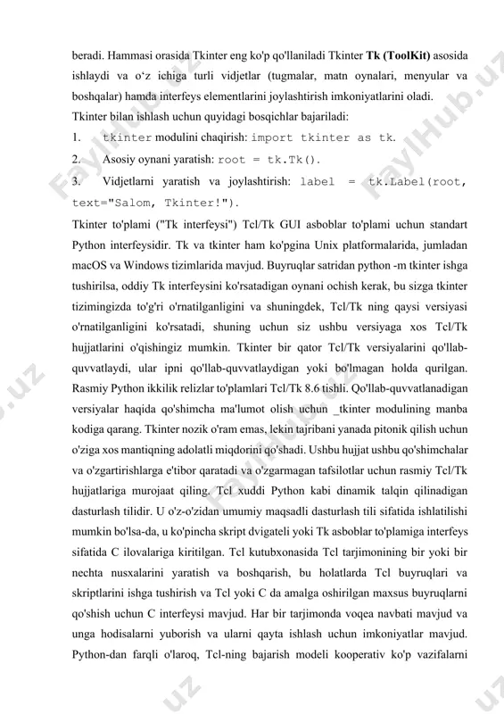 ter as tk. 2. asosiy oynani yaratish: root = tk.tk(). 3. vidjetlarni yaratish va joylashtirish: label = tk.label(root, text="salom, tkinter!"). tkinter to'plami ("tk interfeysi") tcl/tk gui asboblar to'plami uchun standart python interfeysidir. tk va tkinter ham ko'pgina unix platformalarida, jumladan macos va windows tizimlarida mavjud. buyruqlar satridan python -m tkinter ishga tushirilsa, oddiy tk interfeysini ko'rsatadigan oynani ochish kerak, bu sizga tkinter tizimingizda to'g'ri o'rnatilganligini va shuningdek, tcl/tk ning qaysi versiyasi o'rnatilganligini ko'rsatadi, shuning uchun siz ushbu versiyaga xos tcl/tk hujjatlarini o'qishingiz mumkin. tkinter bir qator tcl/tk versiyalarini qo'llab-quvvatlaydi, ular ipni qo'llab-quvvatlaydigan yoki bo'lmagan holda qurilgan. rasmiy python ikkilik relizlar to'plamlari tcl/tk 8.6 tishli. qo'llab-quvvatlanadigan versiyalar haqida qo'shimcha ma'lumot olish uchun _tkinter modulining manba kodiga qarang. tkinter nozik o'ram emas, lekin tajribani yanada pitonik qilish uchun o'ziga xos mantiqning adolatli miqdorini qo'shadi. ushbu hujjat ushbu qo'shimchalar va o'zgartirishlarga e'tibor qaratadi va o'zgarmagan tafsilotlar uchun rasmiy tcl/tk hujjatlariga murojaat qiling. tcl …