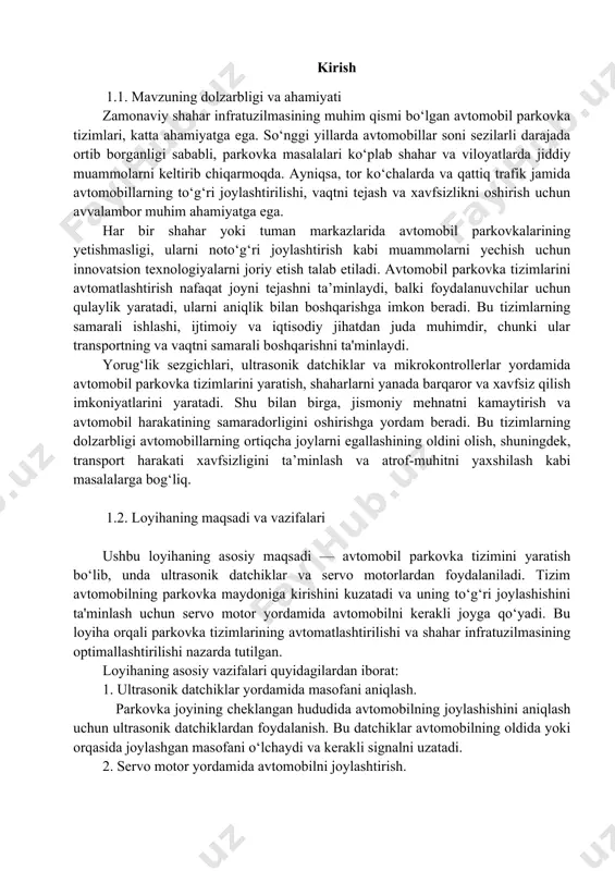 hunki ular transportning va vaqtni samarali boshqarishni ta'minlaydi. yorug‘lik sezgichlari, ultrasonik datchiklar va mikrokontrollerlar yordamida avtomobil parkovka tizimlarini yaratish, shaharlarni yanada barqaror va xavfsiz qilish imkoniyatlarini yaratadi. shu bilan birga, jismoniy mehnatni kamaytirish va avtomobil harakatining samaradorligini oshirishga yordam beradi. bu tizimlarning dolzarbligi avtomobillarning ortiqcha joylarni egallashining oldini olish, shuningdek, transport harakati xavfsizligini ta’minlash va atrof-muhitni yaxshilash kabi masalalarga bog‘liq. 1.2. loyihaning maqsadi va vazifalari ushbu loyihaning asosiy maqsadi — avtomobil parkovka tizimini yaratish bo‘lib, unda ultrasonik datchiklar va servo motorlardan foydalaniladi. tizim avtomobilning parkovka maydoniga kirishini kuzatadi va uning to‘g‘ri joylashishini ta'minlash uchun servo motor yordamida avtomobilni kerakli joyga qo‘yadi. bu loyiha orqali parkovka tizimlarining avtomatlashtirilishi va shahar infratuzilmasining optimallashtirilishi nazarda tutilgan. loyihaning asosiy vazifalari quyidagilardan iborat: 1. ultrasonik datchiklar yordamida masofani aniqlash. parkovka joyining cheklangan hududida avtomobilning joylashishini aniqlash uchun ultrasonik datchiklardan foydalanish. bu datchiklar avtomobilning oldida yoki orqasida joylashgan masofani o‘lchaydi va kerakli signalni uzatadi. 2. servo …