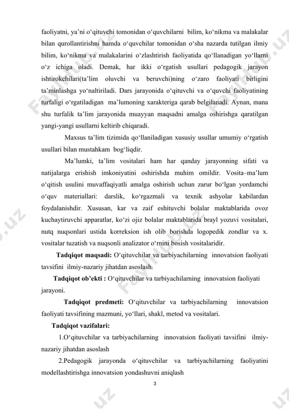 chilar va tarbiyachilarning innovatsion faoliyati tavsifini ilmiy-nazariy jihatdan asoslash. tadqiqot ob’ekti : o‘qituvchilar va tarbiyachilarning innovatsion faoliyati jarayoni. tadqiqot predmeti: o‘qituvchilar va tarbiyachilarning innovatsion faoliyati tavsifining mazmuni, yo‘llari, shakl, metod va vositalari. tadqiqot vazifalari: 1.o‘qituvchilar va tarbiyachilarning innovatsion faoliyati tavsifini ilmiy-nazariy jihatdan asoslash 2.pedagogik jarayonda o‘qituvchilar va tarbiyachilarning faoliyatini modellashtirishga innovatsion yondashuvni aniqlash 3.o‘qituvchining texnologik loyihalash qobiliyatini rivojlantirishning afzalliklarini asoslash 4.maxsus ta’lim o‘qituvchi va tarbiyachilarini interfaol usullar asosida ishlashga tayyorlash omilarini aniqlash va usullarini ko’rsatib berish tadqiqotning metodologik asoslari: o‘zbekiston respublikasining konstitutsiyasi; “ta’lim to‘g‘risida”gi qonun va “kadrlar tayyorlash milliy dasturi”, yosh avlodni shakllantirish to‘g‘risidagi vazirlar mahkamasi tomonidan chiqarilgan qarorlar; o‘zbekiston respublikasi prezidentining 2017 yil 7 fevraldagi “o‘zbekiston respublikasini yanada rivojlantirish bo‘yicha harakatlar strategiyasi to‘g‘risida” gi pf-4947-sonli farmoni, o‘zbekiston respublikasi prezidenti shavkat miromonovich mirziyoyev 19 mart 2019 yil kuni yoshlar ta’lim-tarbiyasi uchun qo‘shimcha sharoitlar yaratish, yoshlarga ta’lim berishga oid sharq mutafakkirlarining asarlari, o‘gitlari, fikrlari; yosh avlodga zamonaviy usullar yordamida ta’lim berish …