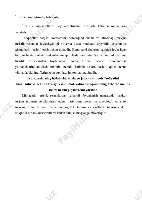 logik turizm qadimiy afrosiyob hududi va muzeyi, samarqand tuma-nidagi arxeologik maskan-lar. turli halqaro darajadagi ilmiy-amaliy konferensiyalarni tash-kil etish, targ‘ibotni rivojlan-tirish. diniy turizm buyuk diniy ulomalar imom albuxoriy, al-motrudiy, mahdumi a’zam dahbediy kabi majmualar va avliyolar qo‘nim topgan joylar. xizmat ko‘rsatish infratuzil-masi va sifatini oshirish, islom dunyosiga targ‘ibot va reklama ishlarini rivojlantirish. ekoturizm tog‘li va cho‘l-dasht hududlari hamda «zarafshon» qo‘riqxonasi. ekoturizm ob’ektlariga inves-titsiya jalb etish, tabiatni muhofaza qilishni hisobga olib ekoturizmni rivojlantirish dasturni ishlab chiqish. sport turizmi tog‘li hududlarda spelio-turizm resurslarining mav-judligi, turli tabiiy g‘aroyibotlar. faol turizm turlariga oid ixti- soslashtirilgan va ko‘ngilli mak-tab va klublarni yaratish, kerakli vositalar bilan ta’minlash. qishloq turizmi tumanlardagi qishloq xo‘jaligi, aholini milliy urf-odatlari, bayramlari, tuylari va an’analari. xususiy tadbirkorlik doirasida sarmoyalarni jalb etish va buning uchun hukumat tomonidan iqtisodiy imtiyozlar yaratish. rekreatsion turizm xushmanzara tog‘li va daryo sohili hududlari, nurobod tumanidagi shifobaxsh mine-ral suvlar, «zarafshon» sana-toriyasi. ushbu sohaga investitsiya va mahalliy sarmoyalarni jalb etish, bu …