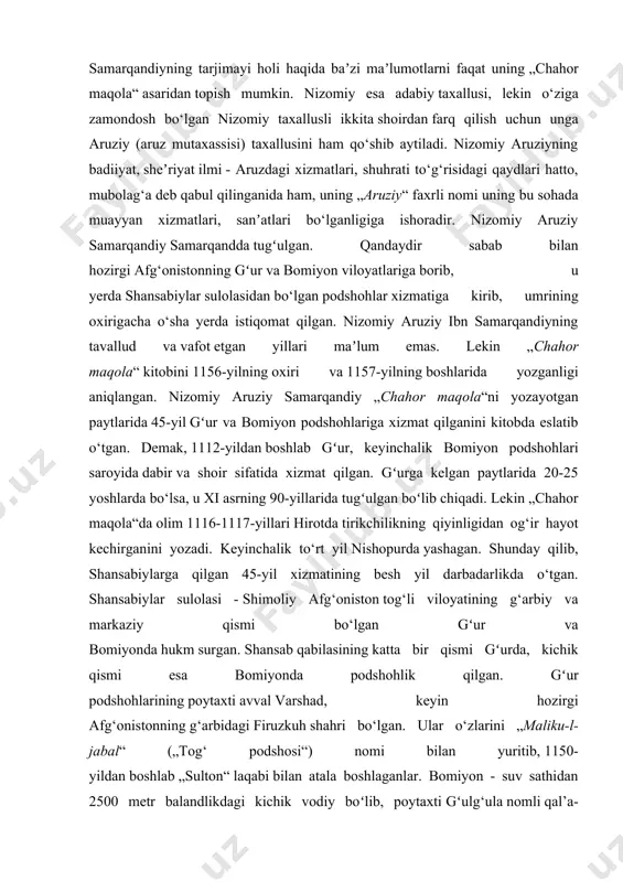 n gʻur va bomiyonda hukm surgan. shansab qabilasining katta bir qismi gʻurda, kichik qismi esa bomiyonda podshohlik qilgan. gʻur podshohlarining poytaxti avval varshad, keyin hozirgi afg‘onistonning g‘arbidagi firuzkuh shahri bo‘lgan. ular o‘zlarini „maliku-l-jabal“ („tog‘ podshosi“) nomi bilan yuritib, 1150-yildan boshlab „sulton“ laqabi bilan atala boshlaganlar. bomiyon - suv sathidan 2500 metr balandlikdagi kichik vodiy boʻlib, poytaxti gʻulg‘ula nomli qal’a-shahar bo‘lgan. bu shahar 1222-yil mo‘g‘ullar tomonidan tamoman vayron etilib, hozir uning faqat xarobalarigina qolgan, xolos. gʻulg‘ula bilan firuzkuh orasi 500 chaqirimdan ortiq boʻlib, yurish qiyin bo‘lgan tog‘li yo‘ldan iborat. xuddi ana shu shaharda nizomiy aruziy samarqandiy o‘zining bizgacha yetib kelgan yagona asari „chahor maqola“ni yozib tugatgan. faoliyati [tahrir | manbasini tahrirlash] „chahor maqola“ning eronlik olim m. qazviniy tomonidan aniqlangan asl nomi „majmaʼu-n-navodir“ („nodir hodisalar majmuasi“) boʻlib, keyinchalik „chahor maqola“ („to‘rt maqola“) nomi bilan atalgan. asar abulhasan ali ibn faxriddin mas’ud degan podshohga bag‘ishlangan. lekin na gʻur va na bomiyon podshohlaridan yoki …