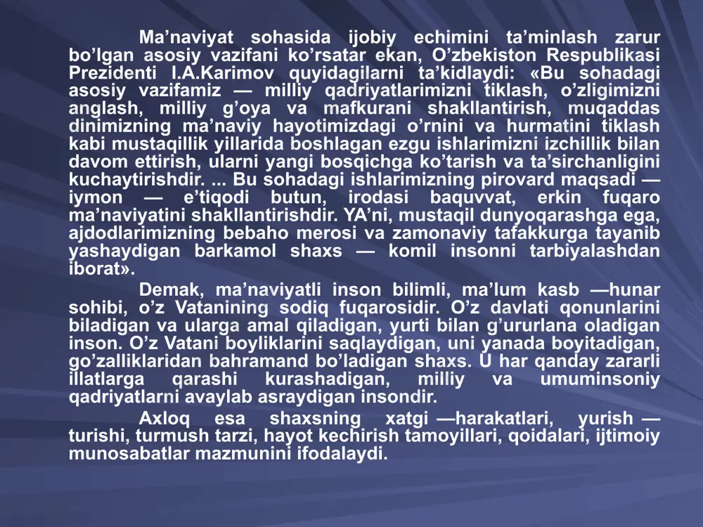 lanishi va boshqalardan iborat. ma’naviy — axloqiy tarbiyada yana bir eng qimmatli qadriyat erkinlikdir. ta’limni demokratlashtirish bilan birga shaxs erki va huquqini hurmat qilish rivojlanadi. jamiyatda kechayotgan ijtimoiy islohotlarning samaradorligi uning fuqarolari ega bo’lgan ma’naviyatga bog’liq. shu bois mustaqillikning dastlabki yillarida o’zbekiston respublikasi prezidenti i.a.karimov jamiyat rivojlanishining ma’naviy — axloqiy negizlarini aniq belgilab berdi. bular: -umuminsoniy qadriyatlarga sodiqlik; -xalqimizning ma’naviy merosini mustahkamlash va rivojlantirish; -insonning o’z imkoniyatlarini erkin namoyon qilishi; -vatanparvarlik. zero, jamiyat rivojlanishi faqat uning iqtisodiy taraqqiyotinigina emas, balki ma’naviy yuksalishini ham taqozo etadi. ma’naviyatni 2 ta bo’limga ajratish mumkin: biri jahon umuminsoniy ma’naviyat, ikkinchisi esa, milliy ma’naviyat. buyuk olim aristotel (arastu) o’zining «mantiq» ("logika" asarida ma’na-viyat tushunchasini shunday ta’riflaydi: «ma’naviyat, - juda keng tushuncha bo’lib, yuz yuvishdan tortib, inson tafakkurining eng yuqori cho’qqisigacha shu tushunchaga kiradi». fanda ma’naviyat tu­shunchasi bilan birga axloq - odob tushunchasi ham ishlatiladi «axloq yoki odob deb - mazkur jamiyat uchun xarakterli bo’lgan hamda …